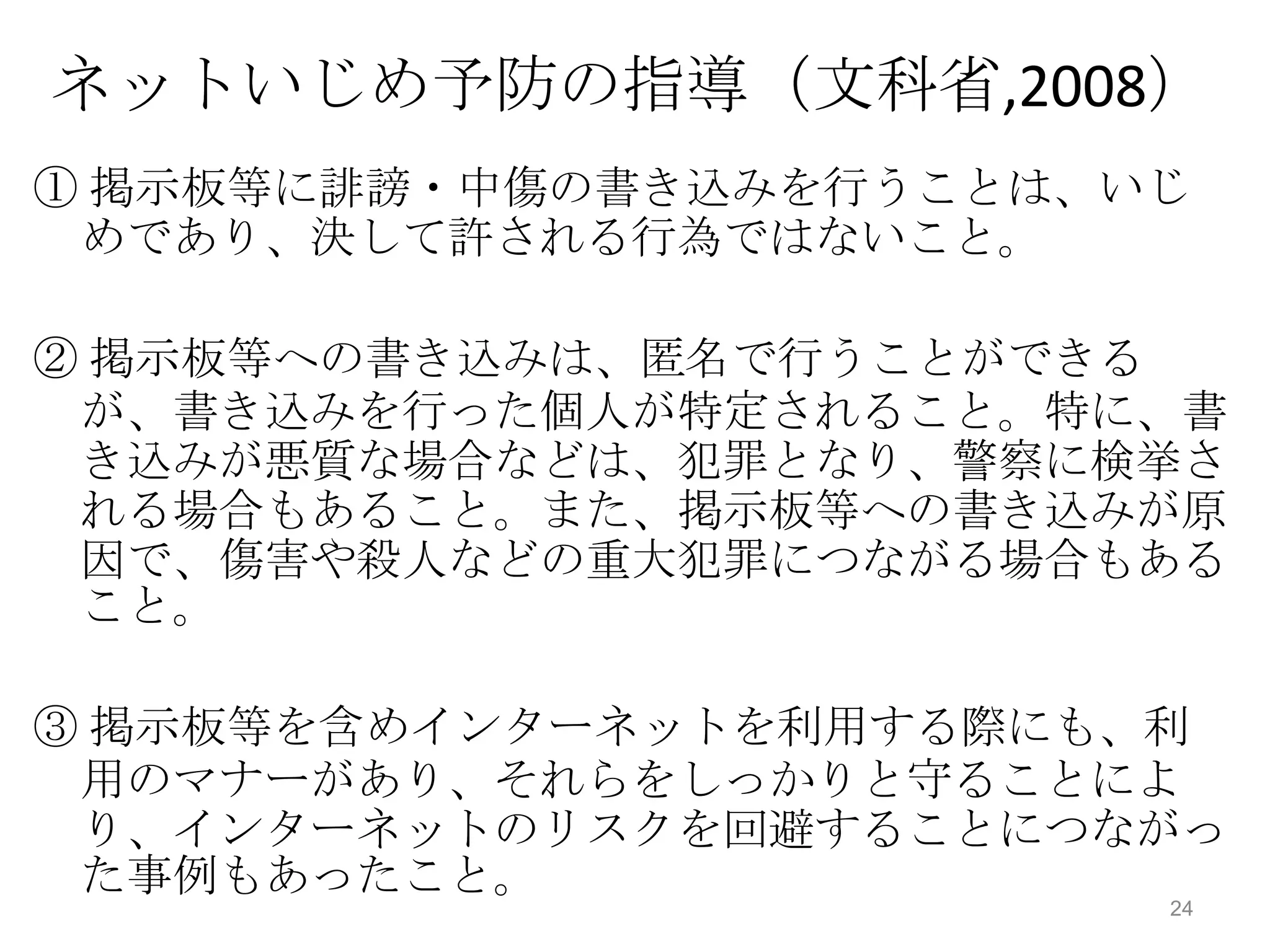 ネットいじめ予防の指導（文科省,2008）
① 掲示板等に誹謗・中傷の書き込みを行うことは、いじ
 めであり、決して許される行為ではないこと。

② 掲示板等への書き込みは、匿名で行うことができる
 が、書き込みを行った個人が特定されること。特に、書
 き込みが悪質な場合などは、犯罪となり、警察に検挙さ
 れる場合もあること。また、掲示板等への書き込みが原
 因で、傷害や殺人などの重大犯罪につながる場合もある
 こと。

③ 掲示板等を含めインターネットを利用する際にも、利
 用のマナーがあり、それらをしっかりと守ることによ
 り、インターネットのリスクを回避することにつながっ
 た事例もあったこと。
                         24
 
