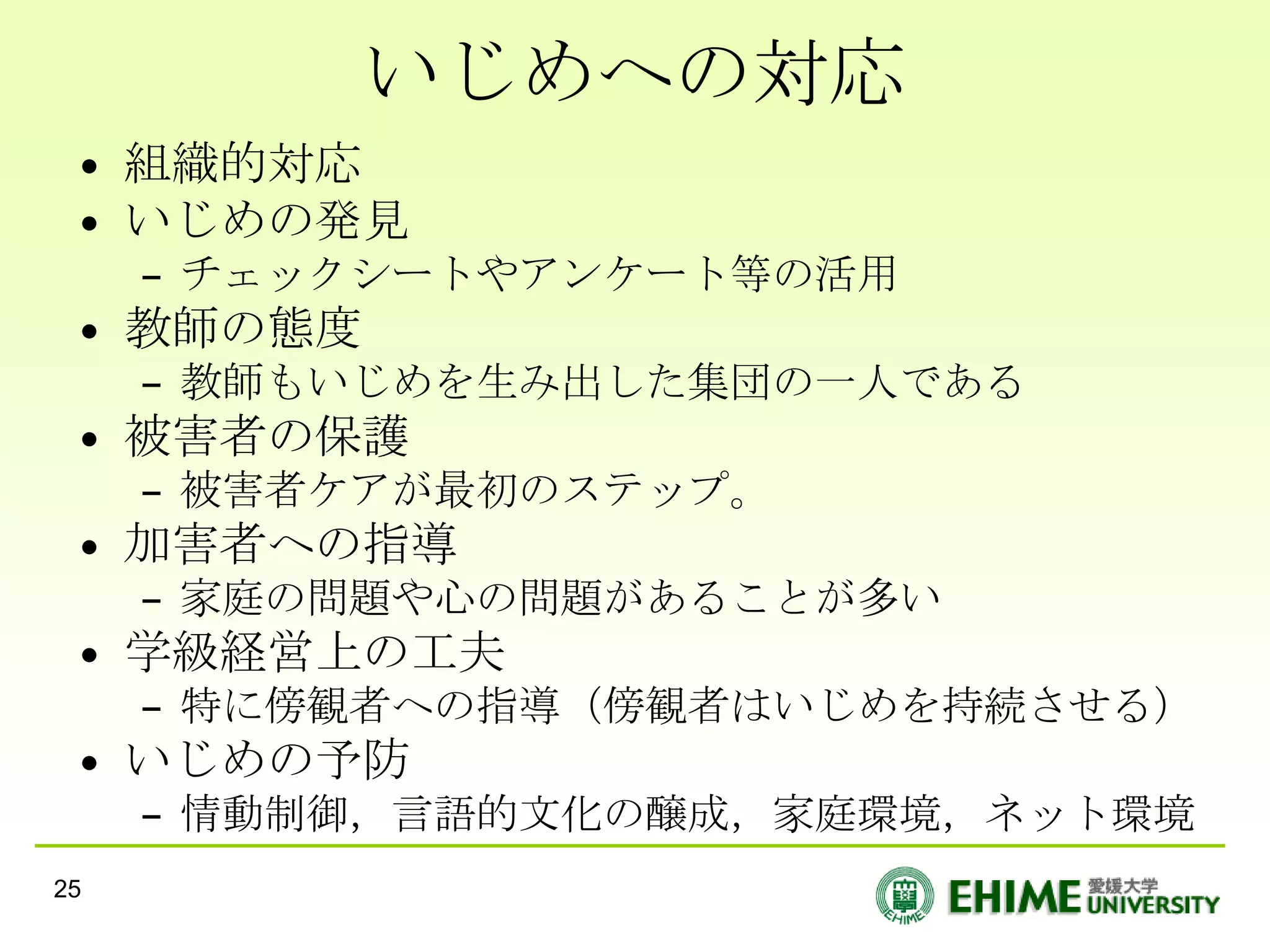 いじめへの対応
 • 組織的対応
 • いじめの発見
     – チェックシートやアンケート等の活用
 • 教師の態度
     – 教師もいじめを生み出した集団の一人である
 • 被害者の保護
     – 被害者ケアが最初のステップ。
 • 加害者への指導
     – 家庭の問題や心の問題があることが多い
 • 学級経営上の工夫
     – 特に傍観者への指導（傍観者はいじめを持続させる）
 • いじめの予防
     – 情動制御，言語的文化の醸成，家庭環境，ネット環境
25
 