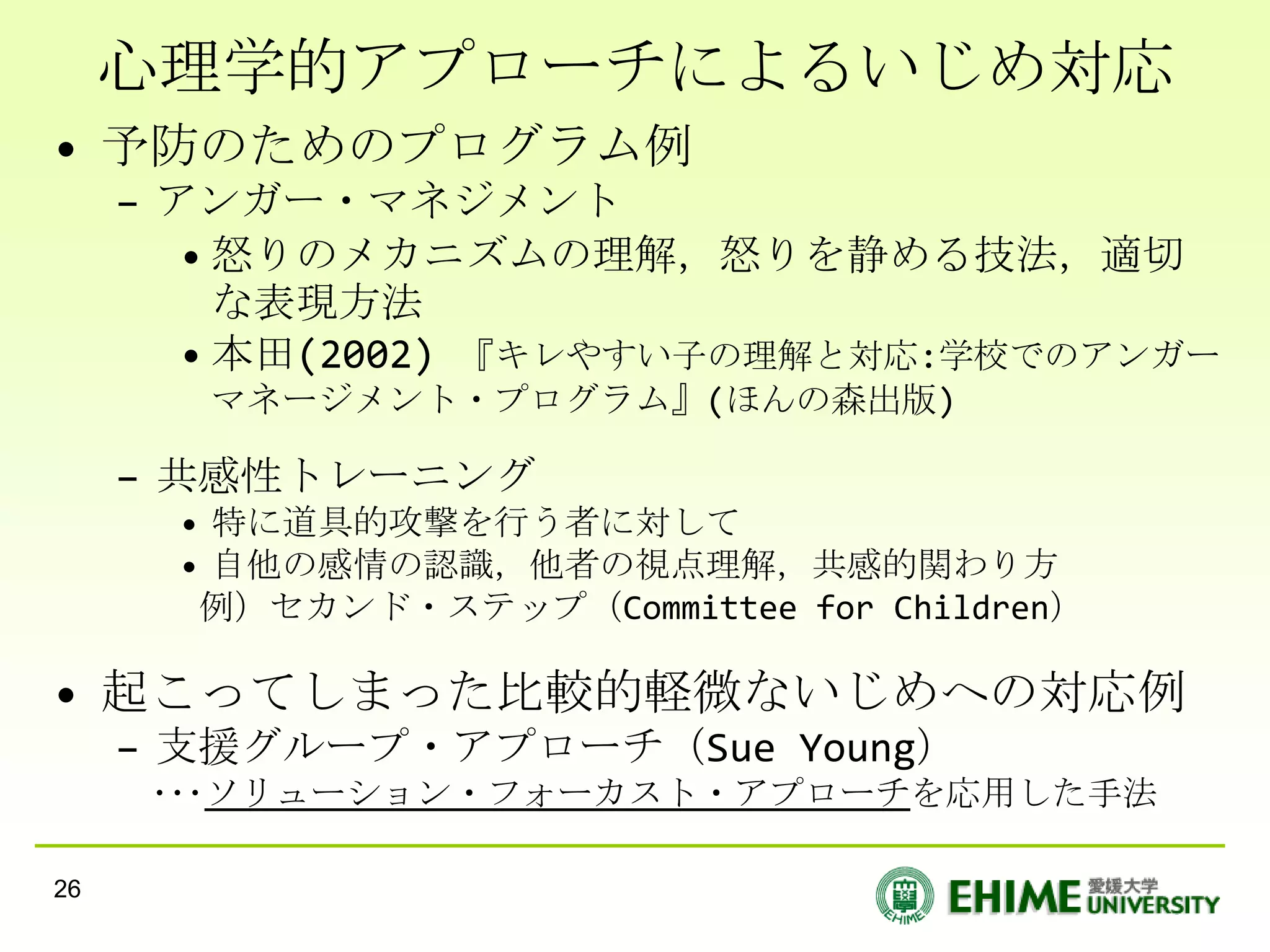 心理学的アプローチによるいじめ対応
• 予防のためのプログラム例
     – アンガー・マネジメント
        • 怒りのメカニズムの理解，怒りを静める技法，適切
          な表現方法
        • 本田(2002) 『キレやすい子の理解と対応:学校でのアンガー
        マネージメント・プログラム』(ほんの森出版)

     – 共感性トレーニング
       • 特に道具的攻撃を行う者に対して
       • 自他の感情の認識，他者の視点理解，共感的関わり方
        例）セカンド・ステップ（Committee for Children）

• 起こってしまった比較的軽微ないじめへの対応例
     – 支援グループ・アプローチ（Sue Young）
      ･･･ソリューション・フォーカスト・アプローチを応用した手法

26
 