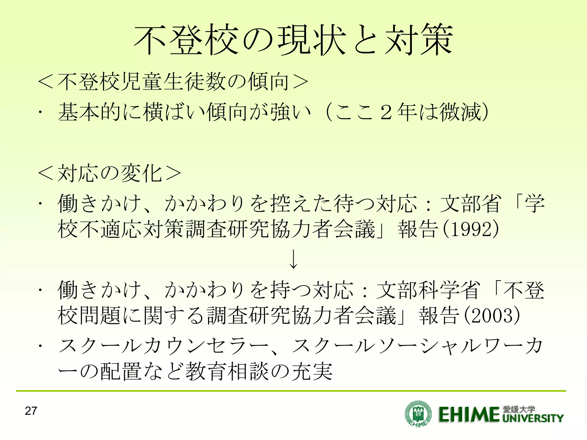 不登校の現状と対策
 ＜不登校児童生徒数の傾向＞
 • 基本的に横ばい傾向が強い（ここ２年は微減）

 ＜対応の変化＞
 • 働きかけ、かかわりを控えた待つ対応：文部省「学
   校不適応対策調査研究協力者会議」報告(1992)
              ↓
 • 働きかけ、かかわりを持つ対応：文部科学省「不登
   校問題に関する調査研究協力者会議」報告(2003)
 • スクールカウンセラー、スクールソーシャルワーカ
   ーの配置など教育相談の充実
27
 