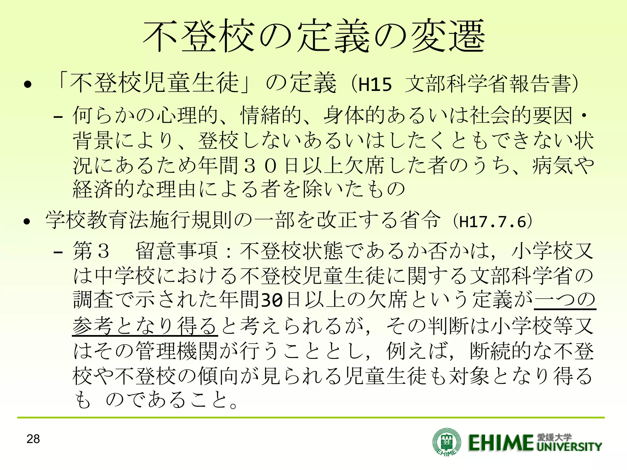 不登校の定義の変遷
• 「不登校児童生徒」の定義（H15 文部科学省報告書）
  – 何らかの心理的、情緒的、身体的あるいは社会的要因・
    背景により、登校しないあるいはしたくともできない状
    況にあるため年間３０日以上欠席した者のうち、病気や
    経済的な理由による者を除いたもの
• 学校教育法施行規則の一部を改正する省令（H17.7.6）
  – 第３ 留意事項：不登校状態であるか否かは，小学校又
    は中学校における不登校児童生徒に関する文部科学省の
    調査で示された年間30日以上の欠席という定義が一つの
    参考となり得ると考えられるが，その判断は小学校等又
    はその管理機関が行うこととし，例えば，断続的な不登
    校や不登校の傾向が見られる児童生徒も対象となり得る
    も のであること。
28
 