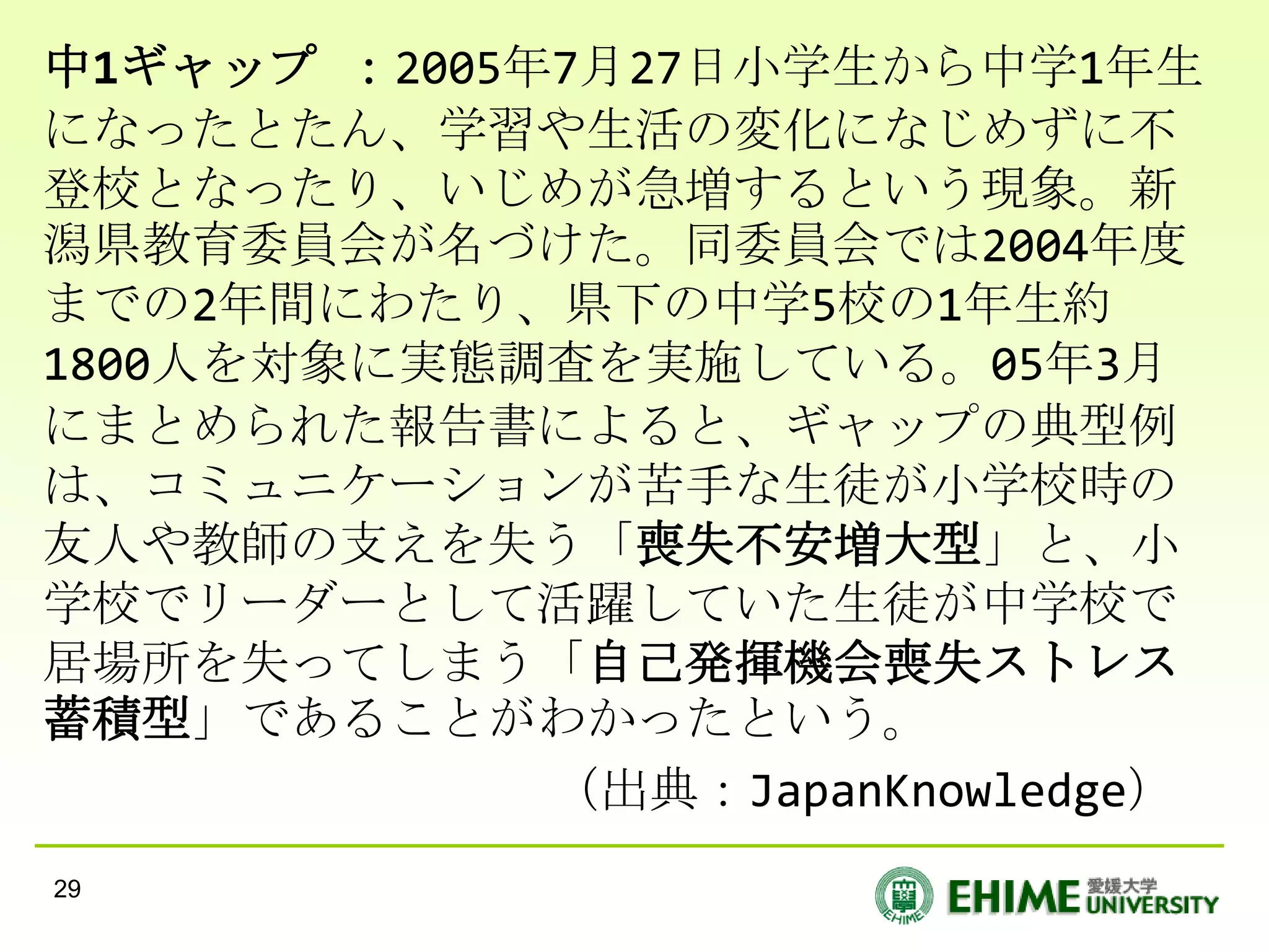 中1ギャップ ：2005年7月27日小学生から中学1年生
になったとたん、学習や生活の変化になじめずに不
登校となったり、いじめが急増するという現象。新
潟県教育委員会が名づけた。同委員会では2004年度
までの2年間にわたり、県下の中学5校の1年生約
1800人を対象に実態調査を実施している。05年3月
にまとめられた報告書によると、ギャップの典型例
は、コミュニケーションが苦手な生徒が小学校時の
友人や教師の支えを失う「喪失不安増大型」と、小
学校でリーダーとして活躍していた生徒が中学校で
居場所を失ってしまう「自己発揮機会喪失ストレス
蓄積型」であることがわかったという。
             （出典：JapanKnowledge）
29
 