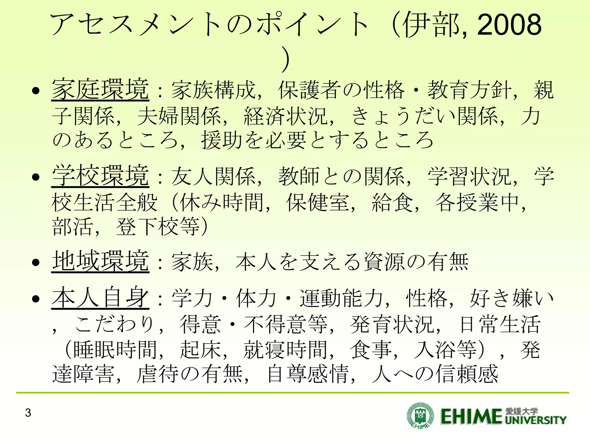 アセスメントのポイント（伊部, 2008
            ）
• 家庭環境：家族構成，保護者の性格・教育方針，親
    子関係，夫婦関係，経済状況，きょうだい関係，力
    のあるところ，援助を必要とするところ
• 学校環境：友人関係，教師との関係，学習状況，学
    校生活全般（休み時間，保健室，給食，各授業中，
    部活，登下校等）
• 地域環境：家族，本人を支える資源の有無
• 本人自身：学力・体力・運動能力，性格，好き嫌い
    ，こだわり，得意・不得意等，発育状況，日常生活
    （睡眠時間，起床，就寝時間，食事，入浴等），発
    達障害，虐待の有無，自尊感情，人への信頼感
3
 