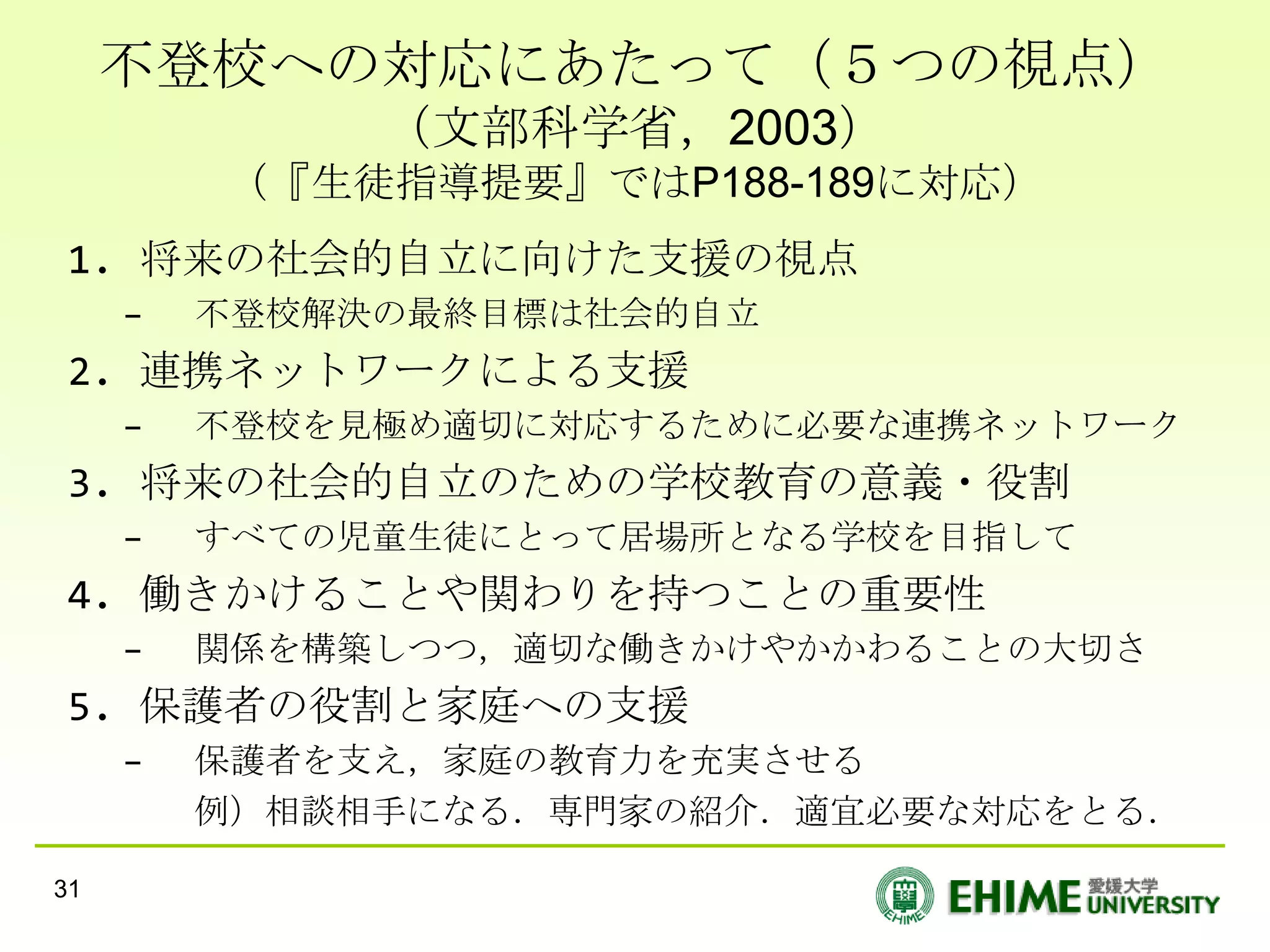 不登校への対応にあたって（５つの視点）
              （文部科学省，2003）
         （『生徒指導提要』ではP188-189に対応）
 1. 将来の社会的自立に向けた支援の視点
     –   不登校解決の最終目標は社会的自立
 2. 連携ネットワークによる支援
     –   不登校を見極め適切に対応するために必要な連携ネットワーク
 3. 将来の社会的自立のための学校教育の意義・役割
     –   すべての児童生徒にとって居場所となる学校を目指して
 4. 働きかけることや関わりを持つことの重要性
     –   関係を構築しつつ，適切な働きかけやかかわることの大切さ
 5. 保護者の役割と家庭への支援
     –   保護者を支え，家庭の教育力を充実させる
         例）相談相手になる．専門家の紹介．適宜必要な対応をとる．

31
 