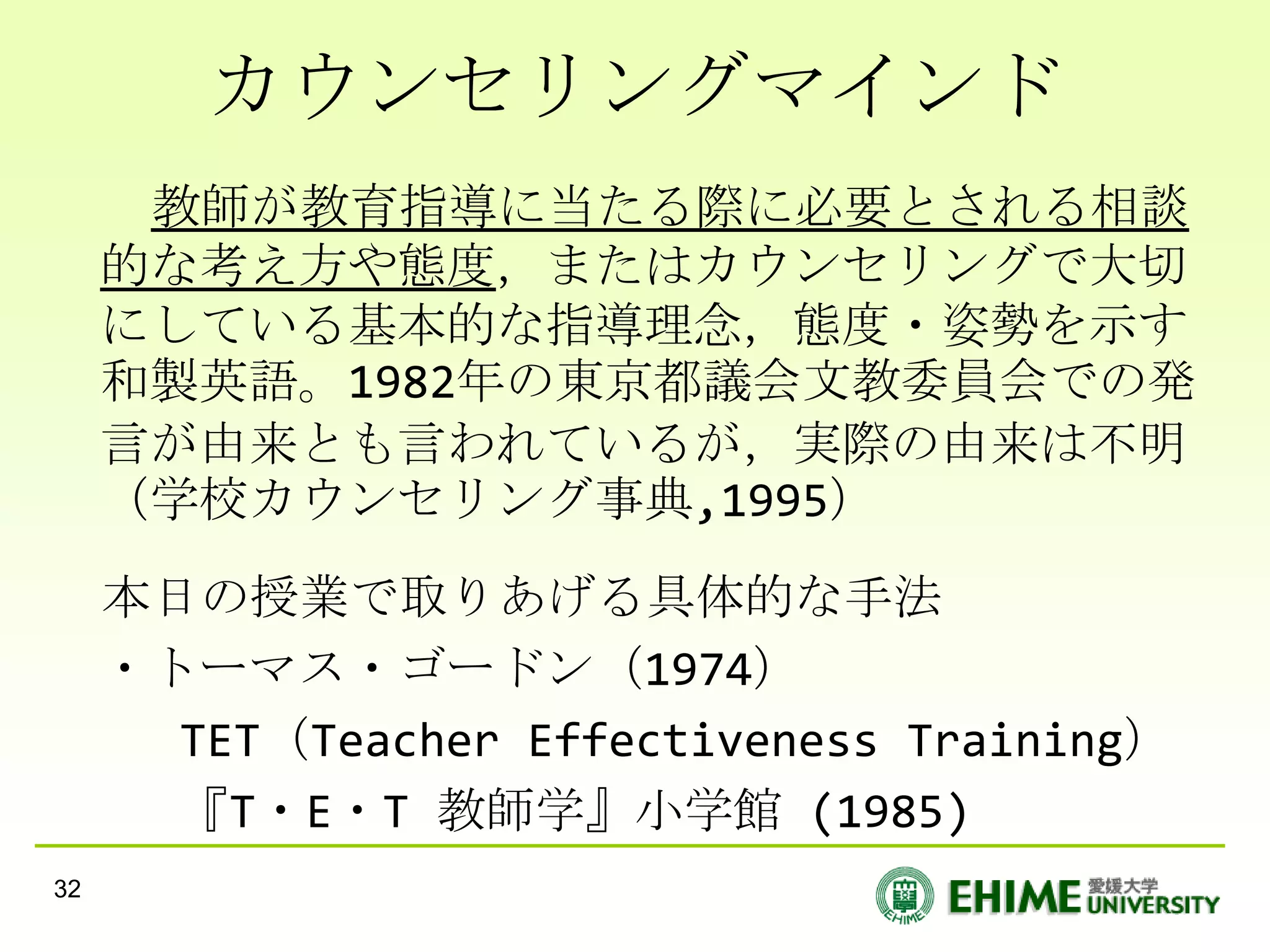 カウンセリングマインド
      教師が教育指導に当たる際に必要とされる相談
     的な考え方や態度，またはカウンセリングで大切
     にしている基本的な指導理念，態度・姿勢を示す
     和製英語。1982年の東京都議会文教委員会での発
     言が由来とも言われているが，実際の由来は不明
     （学校カウンセリング事典,1995）
     本日の授業で取りあげる具体的な手法
     ・トーマス・ゴードン（1974）
       TET（Teacher Effectiveness Training）
       『T・E・T 教師学』小学館 (1985)
32
 
