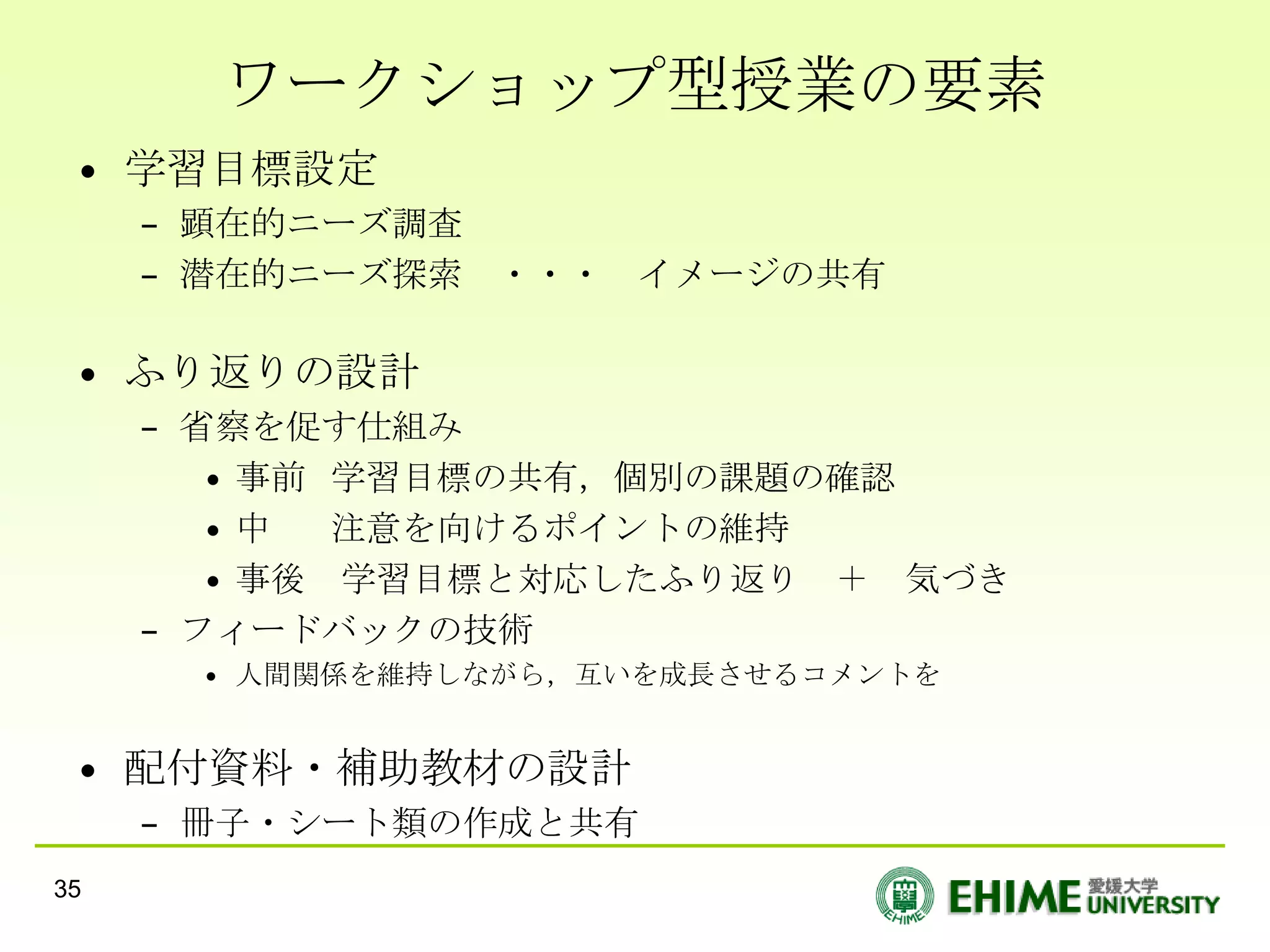 ワークショップ型授業の要素
 • 学習目標設定
     – 顕在的ニーズ調査
     – 潜在的ニーズ探索 ・・・ イメージの共有

 • ふり返りの設計
     – 省察を促す仕組み
        • 事前 学習目標の共有，個別の課題の確認
        •中   注意を向けるポイントの維持
        • 事後 学習目標と対応したふり返り ＋ 気づき
     – フィードバックの技術
      • 人間関係を維持しながら，互いを成長させるコメントを


 • 配付資料・補助教材の設計
     – 冊子・シート類の作成と共有
35
 