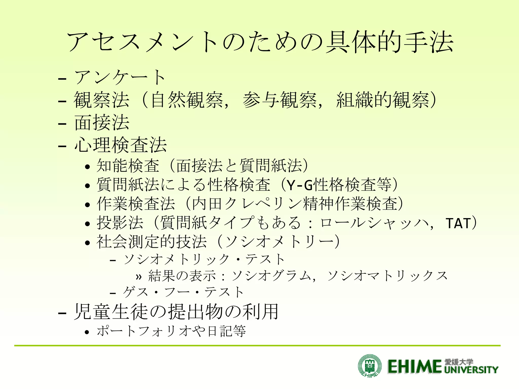 アセスメントのための具体的手法
–   アンケート
–   観察法（自然観察，参与観察，組織的観察）
–   面接法
–   心理検査法
    • 知能検査（面接法と質問紙法）
    • 質問紙法による性格検査（Y-G性格検査等）
    • 作業検査法（内田クレペリン精神作業検査）
    • 投影法（質問紙タイプもある：ロールシャッハ，TAT）
    • 社会測定的技法（ソシオメトリー）
      – ソシオメトリック・テスト
         » 結果の表示：ソシオグラム，ソシオマトリックス
      – ゲス・フー・テスト
– 児童生徒の提出物の利用
    • ポートフォリオや日記等
 