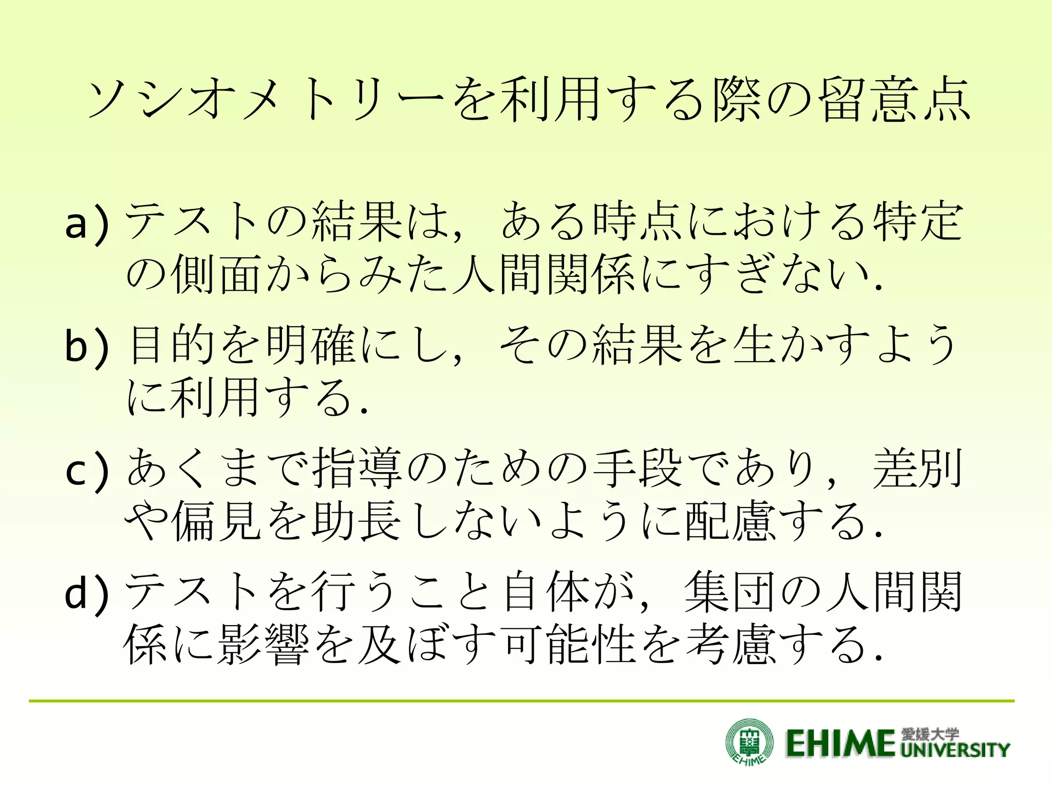 ソシオメトリーを利用する際の留意点

a) テストの結果は，ある時点における特定
   の側面からみた人間関係にすぎない．
b) 目的を明確にし，その結果を生かすよう
   に利用する．
c) あくまで指導のための手段であり，差別
   や偏見を助長しないように配慮する．
d) テストを行うこと自体が，集団の人間関
   係に影響を及ぼす可能性を考慮する．
 