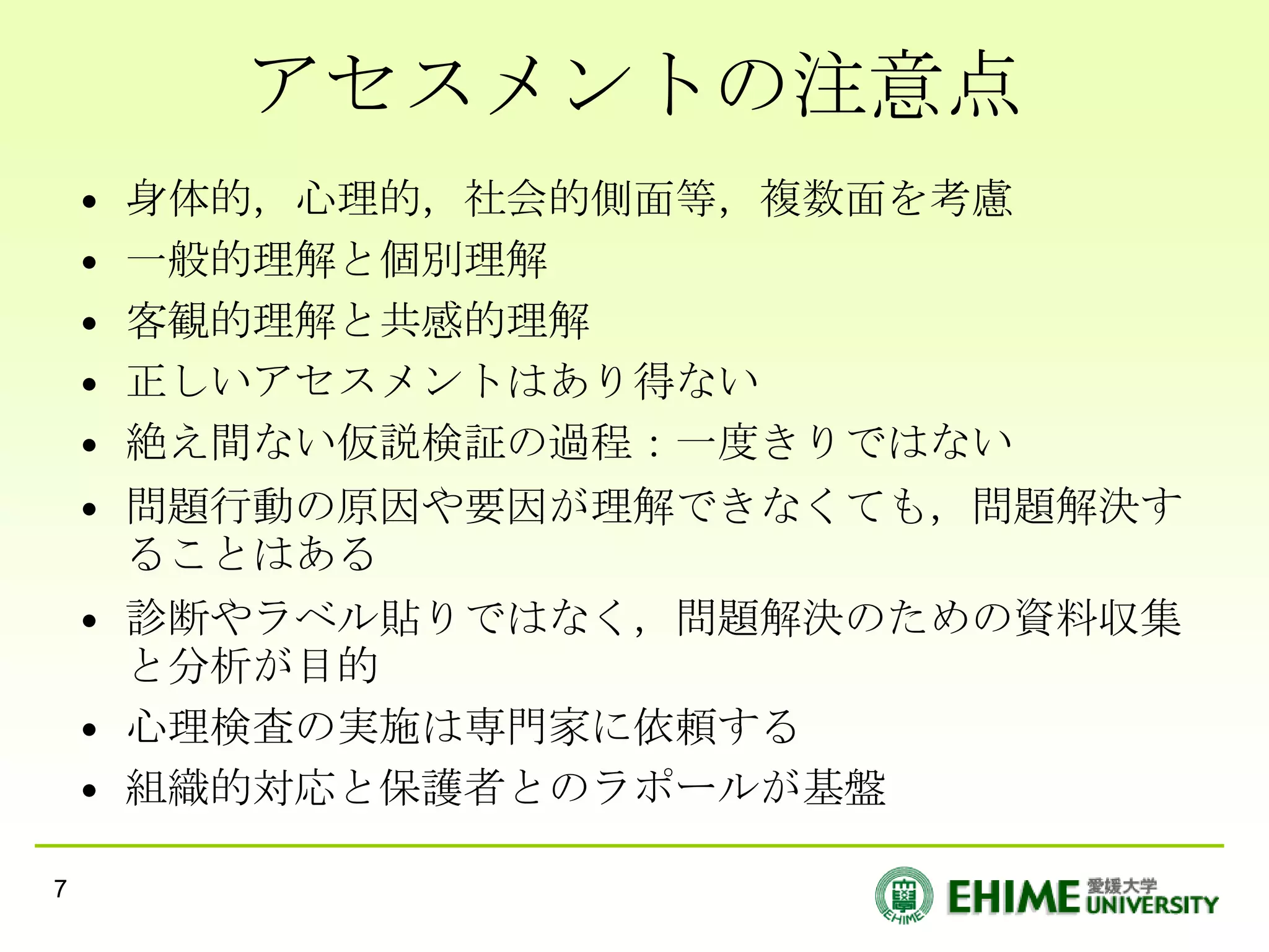 アセスメントの注意点
    •   身体的，心理的，社会的側面等，複数面を考慮
    •   一般的理解と個別理解
    •   客観的理解と共感的理解
    •   正しいアセスメントはあり得ない
    •   絶え間ない仮説検証の過程：一度きりではない
    • 問題行動の原因や要因が理解できなくても，問題解決す
      ることはある
    • 診断やラベル貼りではなく，問題解決のための資料収集
      と分析が目的
    • 心理検査の実施は専門家に依頼する
    • 組織的対応と保護者とのラポールが基盤

7
 