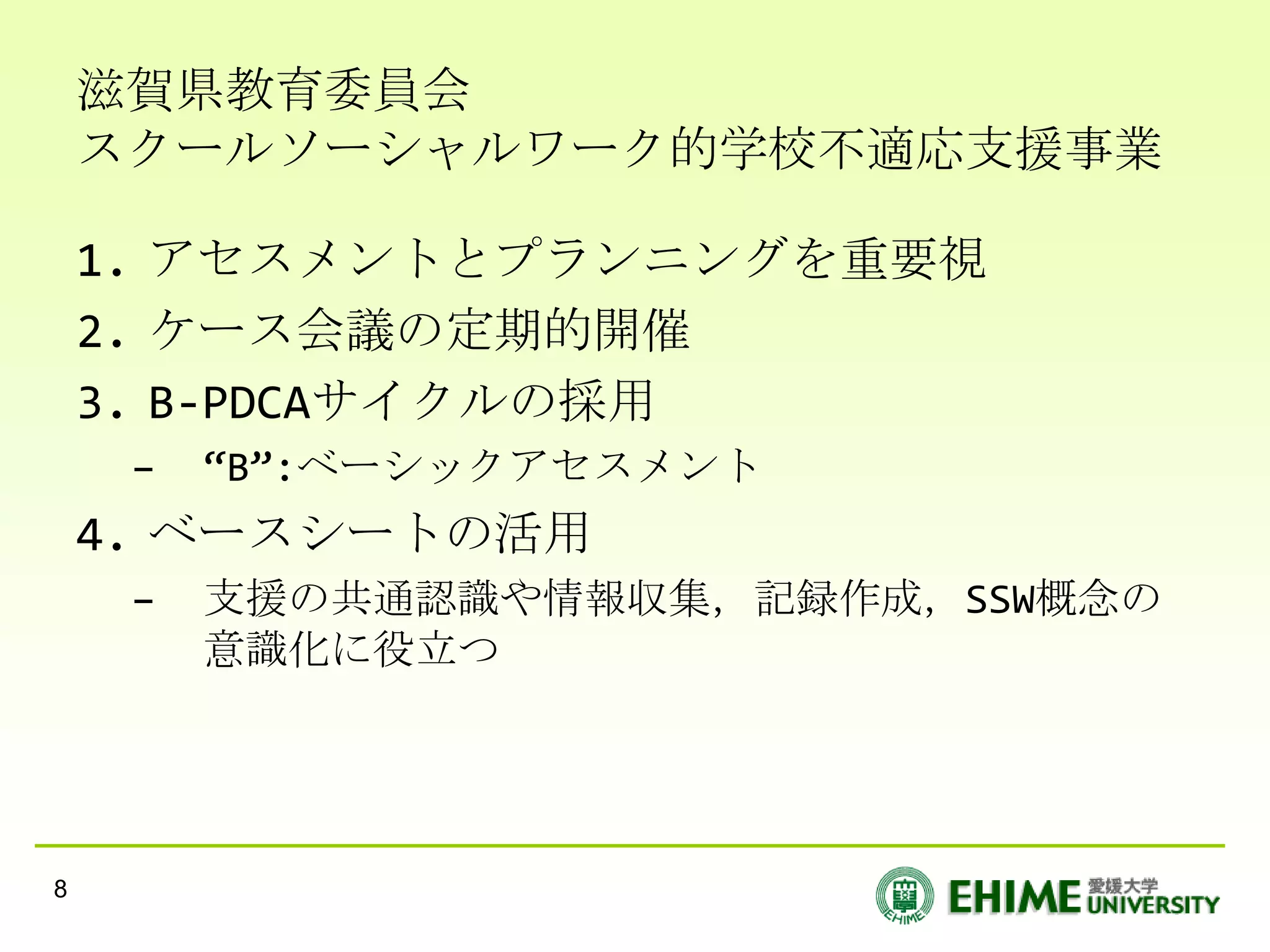 滋賀県教育委員会
    スクールソーシャルワーク的学校不適応支援事業

    1. アセスメントとプランニングを重要視
    2. ケース会議の定期的開催
    3. B-PDCAサイクルの採用
     –   “B”:ベーシックアセスメント
    4. ベースシートの活用
     –   支援の共通認識や情報収集，記録作成，SSW概念の
         意識化に役立つ




8
 