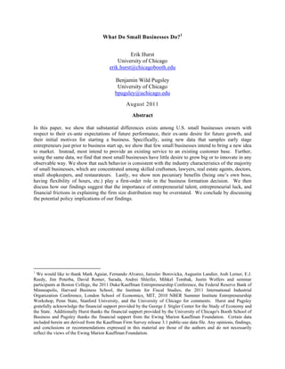 What Do Small Businesses Do?1
Erik Hurst
University of Chicago
erik.hurst@chicagobooth.edu
Benjamin Wild Pugsley
University of Chicago
bpugsley@uchicago.edu
August 2011
Abstract
In this paper, we show that substantial differences exists among U.S. small businesses owners with
respect to their ex-ante expectations of future performance, their ex-ante desire for future growth, and
their initial motives for starting a business. Specifically, using new data that samples early stage
entrepreneurs just prior to business start up, we show that few small businesses intend to bring a new idea
to market. Instead, most intend to provide an existing service to an existing customer base. Further,
using the same data, we find that most small businesses have little desire to grow big or to innovate in any
observable way. We show that such behavior is consistent with the industry characteristics of the majority
of small businesses, which are concentrated among skilled craftsmen, lawyers, real estate agents, doctors,
small shopkeepers, and restaurateurs. Lastly, we show non pecuniary benefits (being one’s own boss,
having flexibility of hours, etc.) play a first-order role in the business formation decision. We then
discuss how our findings suggest that the importance of entrepreneurial talent, entrepreneurial luck, and
financial frictions in explaining the firm size distribution may be overstated. We conclude by discussing
the potential policy implications of our findings.
1
We would like to thank Mark Aguiar, Fernando Alvarez, Jaroslav Borovicka, Augustin Landier, Josh Lerner, E.J.
Reedy, Jim Poterba, David Romer, Sarada, Andrei Shleifer, Mihkel Tombak, Justin Wolfers and seminar
participants at Boston College, the 2011 Duke/Kauffman Entrepreneurship Conference, the Federal Reserve Bank of
Minneapolis, Harvard Business School, the Institute for Fiscal Studies, the 2011 International Industrial
Organization Conference, London School of Economics, MIT, 2010 NBER Summer Institute Entrepreneurship
Workshop, Penn State, Stanford University, and the University of Chicago for comments. Hurst and Pugsley
gratefully acknowledge the financial support provided by the George J. Stigler Center for the Study of Economy and
the State. Additionally Hurst thanks the financial support provided by the University of Chicago's Booth School of
Business and Pugsley thanks the financial support from the Ewing Marion Kauffman Foundation. Certain data
included herein are derived from the Kauffman Firm Survey release 3.1 public-use data file. Any opinions, findings,
and conclusions or recommendations expressed in this material are those of the authors and do not necessarily
reflect the views of the Ewing Marion Kauffman Foundation.
 