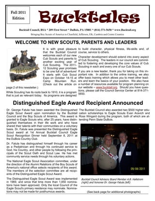 Fall 2011
    Edition
                           Bucktales
          Bucktail Council, BSA * 209 First Street * DuBois, PA 15801 * (814) 371-5650 * www.Bucktail.org
                    Bringing Boy Scouts of America to Clearfield, Jefferson, Elk, Cambria and Centre Counties


       WELCOME TO NEW SCOUTS, PARENTS AND LEADERS
                               It is with great pleasure         to build character, physical fitness, life-skills and, of
                               that the Bucktail Council         course, service to others.
                               welcomes each of our new
                                                                 Character development should extend into every aspect
                               Cub Scouts and parents to
                                                                 of Cub Scouting. The leaders in our council are commit-
                               another exciting year of
                                                                 ted to fostering and developing the core values of Cub
                               Cub Scouting. The 2011-
                                                                 Scouting in each and every one of our Cub Scouts.
                               12 Scouting year promises
                               to be one full of adventure!If you are a new leader, thank you for taking on this im-
                               It starts with Cub Scout    portant role. In addition to the online training, we also
                               Expo on October 14-15 at    offer basic training which allows you to meet other lead-
                               Camp      Mountain     Run. ers and learn the basics of your position. We also have
                               (Check out the article on   a number of resources available for program planning on
page 2 of this newsletter.)                                our website – www.bucktail.org. Should you have ques-
                                                           tions, please call the Council Service Center at 814-371-
While Scouting has its roots back to 1910, it is a program
                                                           5650.
that is just as relevant today. Its programs are designed

     Distinguished Eagle Award Recipient Announced
Dr. George Fatula has been awarded the Distinguished              The Bucktail Council also awarded two $500 higher edu-
Eagle Scout Award upon nomination by the Bucktail                 cation scholarships to Eagle Scouts Evan Aravich and
Council and the Boy Scouts of America. This award is              Ross Wingard during the program, both of which are at-
granted to Eagle Scouts who, after 25 years, have distin-         tending Penn State DuBois.
guished themselves in their life work and who have
shared their talents with their communities on a voluntary
basis. Dr. Fatula was presented the Distinguished Eagle
Scout award at 1st Annual Bucktail Council Eagle
Scout Recognition Dinner held September 8, 2011 at
the DuBois Country Club.
Dr. Fatula has distinguished himself through his career
as a Pediatrician and through his continued service to
God, his Country, and other people by following the prin-
cipals of the Scout Oath and Scout Law. He has met
community service needs through his voluntary actions.
The National Eagle Scout Association committee, under
the direction of the Alumni Relations of the Boy Scouts of
America's national office selects recipients of this award.
The members of the selection committee are all recipi-
ents of the Distinguished Eagle Scout Award.
The Distinguished Eagle Scout Award was implemented                 Bucktail Council Advisory Board Member A.B. Hallstrom
in 1969, and since that time more than 1,850 nomina-                (right) and honoree Dr. George Fatula (left)
tions have been approved. Only the local Council of the
Eagle Scout's primary residence may nominate. Nomina-
tions may not be made for posthumous awards.                             (See back page for additional photographs)
 