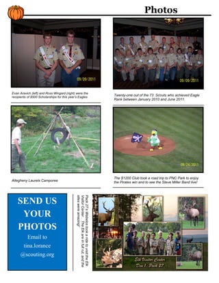 Photos




Evan Aravich (left) and Ross Wingard (right) were the
recipients of $500 Scholarships for this year’s Eagles
                                                                                                 Twenty-one out of the 73 Scouts who achieved Eagle
                                                                                                 Rank between January 2010 and June 2011.




                                                                                                 The $1200 Club took a road trip to PNC Park to enjoy
Allegheny Laurels Camporee                                                                       the Pirates win and to see the Steve Miller Band live!
                                             sites were amazing!
                                             Visitor Center . The Elk are in full rut, and the
                                             Pack 27’s Webelos took a ride to visit the Elk




    SEND US
     YOUR
    PHOTOS
           Email to
        tina.lorance
      @scouting.org
 