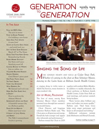 GENERATION ‫דור לדור‬
                                     to
                                  GENERATION
                                            Portland, Oregon  •  Vol. 16 •  No. 1  •  Fall 2011  •  5772 ‫סתיו‬

in thiS iSSue
from the Ceo’S DeSk             2
   The year in review
from the BoarD PreSiDent        3
   On building a new home
CeDar Sinai Park uPDateS        4
   A news brief
goatS on CamPuS Draw SmiLeS     6
   ...and work hard, too
Save the Date: SuPer DiamonD    8
   March 10th at The Nines
gooD timeS funD keePS giving    10
   Remembering Beverly
BoarD memBer SPotLight          13
   Eve Stern and Lance                            Volunteer Barbara Slader warms up the Rose Schnitzer Manor Choir before rehearsal.
   Steinberg reveal all

                                     Singing the Song of Life
CLiCking BeyonD the weBSite     14
   Join us online, too
voLunteer BeautifieS roBiSon


                                     M
heaLing garDenS                 15           usic kindles hearts and souls      at Cedar Sinai Park.
   Gerel Blauer’s green quest
our famiLy Photo aLBum          16         Whether it’s joining in the choir at Rose Schnitzer Manor,
the year’S triButeS             18   dancing to the Latin beats at Robison Jewish Health Center,
thank you, SPonSorS!            24
what reSiDentS Say              25   or singing along to violin tunes at            together with resident Malca Muskin.
   We listened and took note         Adult Day Services, music features in          In addition to weekly rehearsals, the
heSeD SheL emet BurieS JewS          every resident’s life.                         Choir performs at Robison Jewish
in Dignity                      27                                                  Health Center, Cedar Sinai Park an-
   How to perform the                Joy of muSiC, feLLowShiP                       nual meetings, and partner assisted-
   ultimate Mitzvah                  The love of music among Rose                   living facilities.
SiSterhooD’S aPPLeS anD honey   28   Schnitzer Manor Choir members                     “Barry Levine plays brilliant jazz
   A beautiful summer day            persisted even through last summer’s           piano and makes our music sparkle,”
   in a Robison garden               two-month hiatus.                              Barbara said. “And Susie Gouz
StanD uP for meDiCaiD           29      Choir Director and long-time                helps every singer participate and
   Elders need your voice            volunteer Barbara Slader said, “The            keeps us all energized and smiling.”
a LegaCy of Love, honor,             Choir gives us all great joy and energy.          Additional volunteers include
anD reSPeCt                     30   Everybody feels younger and zippier            Judy Sibelmann and Sheryl Chomak.
   The Fifth Commandment             after rehearsals and performances.”
   Society is growing                   Barbara started the Choir in 2005                          Continue reading on page 31



                                         www.cedarsinaipark.org
 