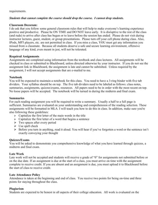 requirements.

Students that cannot complete the course should drop the course. I cannot drop students.

Classroom Decorum:
I do ask that you follow some general classroom rules that will help to make everyone’s learning experience
positive and productive. Please be ON TIME and DO NOT leave early. It is disruptive to the rest of the class
(and rude) to arrive after class has begun or to leave before the session has ended. Please do not visit during
instructor lectures, guest, student, or group presentations. Please turn off your cell phone during class. Also,
IPods, MP3 players, etc. are not permitted in class. If you miss a class, YOU must get any information you
missed from a classmate. Because all students deserve a safe and secure learning environment, offensive
language of any kind, even meant in jest, will not be tolerated.

Required Assignments
Assignments are completed using information from the textbook and class lectures. All assignments will be
checked in class or submitted to Blackboard, unless directed otherwise by your instructor. If you do not see the
assignment link in Blackboard, the assignment is late and cannot be submitted. Unless required by the
assignment, I will not accept assignments that are e-mailed to me.

Notebook
You will be expected to maintain a notebook for this class. You need to have a 3-ring binder with five tab
dividers. Your syllabus should be on top. The five tab dividers need to be labeled as follows: class notes,
summaries, assignments, quizzes/exams, resources. All papers need to be in order with the most recent on top.
No loose papers will be accepted. The notebook will be turned in during the midterm and final exam.

Summaries
For each reading assignment you will be required to write a summary. Usually a half to a full page is
sufficient. Summaries are evaluated on your understanding and comprehension of the reading selection. These
assignments will be formatted in MLA. I will teach you how to do this in class. In addition, make sure you're
also following these guidelines:
     Capitalize the first letter of the main words in the title
     Capitalize the first letter of a word that begins a sentence
     Two spaces after every period
     Use spell check
     Before you turn in anything, read it aloud. You will hear if you’ve forgotten a word or the sentence isn’t
        exactly conveying your thought

Quizzes/Exams
You will be asked to demonstrate you comprehensive knowledge of what you have learned through quizzes, a
midterm and final exam.

Late Work
Late work will not be accepted and students will receive a grade of “0” for assignments not submitted before or
on the due date. If an assignment is due at the start of a class, you must arrive on time with the assignment
complete to receive credit. If you are absent and an assignment is due, you must upload it to Blackboard before
the start of class to receive credit.

Late Attendance Policy
Attendance is taken at the beginning and end of class. You receive two points for being on-time and three
points for staying throughout the class.

Plagiarism
Students are expected to be honest in all aspects of their college education. All work is evaluated on the
 