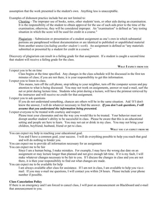 assumption that the work presented is the student's own. Anything less is unacceptable.

Examples of dishonest practice include but are not limited to:
      Cheating - The improper use of books, notes, other students' tests, or other aids during an examination.
      It is the responsibility of the student to obtain approval for the use of such aids prior to the time of the
      examination; otherwise, they will be considered improper. An "examination" is defined as "any testing
      situation in which the score will be used for credit in a course."

       Plagiarism – Submission or presentation of a student assignment as one’s own in which substantial
       portions are paraphrased without documentation or are identical to published or unpublished material
       from another source (including another student’s work). An assignment is defined as “any materials
       submitted or presented by a student for credit in a course.”

Discovery of plagiarism can result in a failing grade for that assignment. If a student is caught a second time
that student will receive a failing grade for the class.

                                                                                         WHAT I EXPECT FROM YOU
I expect you to be on time
       Class begins at the time specified. Any changes in the class schedule will be discussed in the first ten
       minutes of class; if you are not there, it is your responsibility to get this information.
I expect you to listen in class.
       This means, turn off the cell phone, stop talking to your neighbor, turn off the computer screen and pay
       attention to what is being discussed. You may not work on assignments, answer or read e-mail, surf the
       net or print during lecture time. Students who print during a lecture, will have the printout retrieved by
       the instructor and will receive no credit for that assignment.
I expect you to ask questions
       If you do not understand something, chances are others will be in the same situation. Ask! If I don't
       know the answer, I will do whatever necessary to find the answer. If you don’t ask questions, I will
       assume that you understand the information being presented.
I expect everyone to be treated with courtesy and respect
       Please treat your classmates and me the way you would like to be treated. Your behavior must not
       disrupt another student’s ability to be successful in class. Please be aware that this is an educational
       setting and people are here to learn. You may not eat or drink in my class. You may not bring your
       children, boyfriend, husband, friend or pet to class.
                                                                                       WHAT YOU CAN EXPECT FROM ME
You can expect my help in reaching your educational goal.
       You and I have a common goal, your success. I will do everything possible to help you reach that goal
       and will do nothing to hinder you.
You can expect me to provide all information necessary for an assignment
You can expect me to be fair
       Since I am a human being, I make mistakes. For example, I may have the wrong due date on an
       assignment or may lecture longer than planned and not give enough lab time. If it is my fault, I will
       make whatever changes necessary to be fair to you. If I discuss the changes in class and you are not
       there, it is then your responsibility to find out what changes are made.
You can expect me to be available for help
       I am always available after class for assistance. If I am not in class, I am available to help you via e-
       mail. If you may e-mail me questions, I will contact you within 24 hours. Please include your phone
       number if possible.

Class Cancelation Policy
If there is an emergency and I am forced to cancel class, I will post an announcement on Blackboard and e-mail
that announcement to you.
 