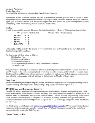 GRADING PRACTICES:
Testing Procedure
Quizzes will be administered using our Blackboard virtual classroom

You must be in class to take the midterm and final. If you miss the midterm, you will need to call me to make
arrangements to take the midterm before the next class. If you haven’t taken the midterm before the next class
begins, you will receive a score of 0. Anyone missing the final must contact me to make arrangements to come
to the testing center before Friday of finals week and take the final.

Grading
In order to successfully complete this class, the student must show evidence of 80 percent mastery or better.
               80% and above = Satisfactory               79% and below = Unsatisfactory
            94-100%        = A
            87-93%         = B
            80-86%         = C
            70-79%         = D
            Below 70% = F

Letter grades will be given for this course. If you would rather have an S/U grade, let me know before the
deadline to request S/U grading.

The final grade will determined as follows:
       20% Reading Plus
       20% Quizzes & Midterm
       20% Summaries/Projects
       20% Assignments (in/outside of class), Participation, Notebook
       20% Final Exam

As a general rule I do not give Incompletes. However, to be eligible for an Incomplete, a student must have at
least 90 percent of the course work completed. I will only consider awarding an Incomplete if a student meets
the above criteria and has some extreme emergency situation. In such cases, a student requiring an incomplete
must submit a written appeal with full rationale to the instructor by Monday of finals week.

DROP POLICY
It is the student’s responsibility to drop the course. Students are responsible for adding and dropping courses.
Students who stop attending a course without filing a drop request will receive a grade of F.

TVCC E-MAIL AND BLACKBOARD ACCOUNTS
E-mail is the primary source of written communication with all students. Students automatically get a TVCC
e-mail account when they register for courses. Messages from instructors and various offices will be sent to the
students’ TVCC accounts (NOT their personal e-mail accounts). It is the students’ responsibility to check their
TVCC e-mail accounts regularly. Failing to do so will result in missing important messages and deadlines.
Students use the same username and password to login to all TVCC technology: computers, email, Blackboard,
and MyTVCC.

For details about how to log on, visit http://www.tvcc.cc/ISS/student_login.cfm. TVCC uses a Microsoft email
product, so the login page is the same for Hotmail. You MUST add “@students.tvcc.cc” to the end of your
username in order to reach the TVCC server.

CAMPUS COMPUTER USE
 