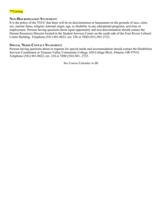 **Coming

NON-DISCRIMINATION STATEMENT:
It is the policy of the TVCC that there will be no discrimination or harassment on the grounds of race, color,
sex, marital status, religion, national origin, age, or disability in any educational programs, activities or
employment. Persons having questions about equal opportunity and non-discrimination should contact the
Human Resources Director located in the Student Services Center on the south side of the Four Rivers Cultural
Center Building. Telephone (541) 881-8822, ext. 226 or TDD (541) 881-2723.

SPECIAL NEEDS CONTACT STATEMENT:
Persons having questions about or requests for special needs and accommodation should contact the Disabilities
Services Coordinator at Treasure Valley Community College, 650 College Blvd., Ontario, OR 97914.
Telephone (541) 881-8822, ext. 234 or TDD (541) 881- 2723.

                                         See Course Calendar in Bb
 
