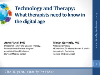 Technology and Therapy:
           What therapists need to know in




                                                                                 w w w. t h e d i g i t a l f a m i l y. o rg
           the digital age


Anne Fishel, PhD                          Tristan Gorrindo, MD
Director of Family and Couples Therapy,   Associate Director,
Massachusetts General Hospital            MGH Center for Mental Health & Media
Associate Clinical Professor,             Instructor in Psychiatry,
Harvard Medical School                    Harvard Medical School



                                                                                        1


The Digital Family Project
 