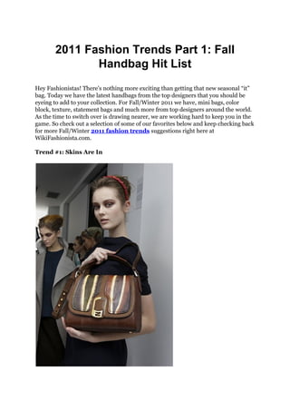 2011 Fashion Trends Part 1: Fall
              Handbag Hit List
Hey Fashionistas! There’s nothing more exciting than getting that new seasonal “it”
bag. Today we have the latest handbags from the top designers that you should be
eyeing to add to your collection. For Fall/Winter 2011 we have, mini bags, color
block, texture, statement bags and much more from top designers around the world.
As the time to switch over is drawing nearer, we are working hard to keep you in the
game. So check out a selection of some of our favorites below and keep checking back
for more Fall/Winter 2011 fashion trends suggestions right here at
WikiFashionista.com.

Trend #1: Skins Are In
 