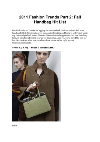 2011 Fashion Trends Part 2: Fall
               Handbag Hit List
Hey Fashionistas! Thanks for logging back on to check out Part 2 of our Fall 2011
handbag hit list. We already cover skins, color blocking and texture, so let’s not waste
any time and get back to our fabulous discoveries and suggestions. It’s new handbag
time, so pay close attention to what we have listed. And yes, we’ve saved the best for
last. So check out what new trends we have on our radar, right here at
WikiFashionista.com.

Trend #4: Keep It Sweet & Simple (KISS)




Fendi
 