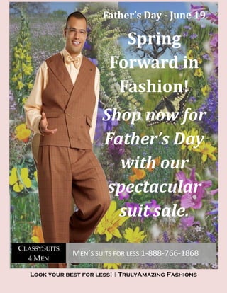 Father’s Day - June 19

                           Spring
                         Forward in
                          Fashion!
                       Shop now for
                       Father’s Day
                         with our
                        spectacular
                         suit sale.
CLASSYSUITS
               MEN’S SUITS FOR LESS 1-888-766-1868
  4 MEN

   Look your best for less! | TrulyAmazing Fashions
 
