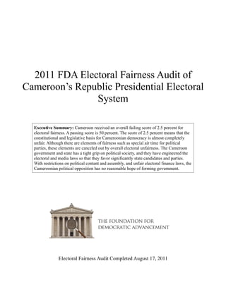 2011 FDA Electoral Fairness Audit of
Cameroon’s Republic Presidential Electoral
               System

  Executive Summary: Cameroon received an overall failing score of 2.5 percent for
  electoral fairness. A passing score is 50 percent. The score of 2.5 percent means that the
  constitutional and legislative basis for Cameroonian democracy is almost completely
  unfair. Although there are elements of fairness such as special air time for political
  parties, these elements are canceled out by overall electoral unfairness. The Cameroon
  government and state has a tight grip on political society, and they have engineered the
  electoral and media laws so that they favor significantly state candidates and parties.
  With restrictions on political content and assembly, and unfair electoral finance laws, the
  Cameroonian political opposition has no reasonable hope of forming government.




                Electoral Fairness Audit Completed August 17, 2011
 