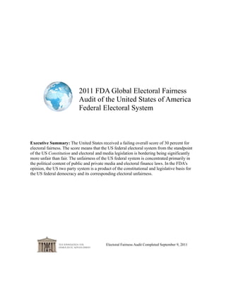 2011 FDA Global Electoral Fairness
                           Audit of the United States of America
                           Federal Electoral System



Executive Summary: The United States received a failing overall score of 30 percent for
electoral fairness. The score means that the US federal electoral system from the standpoint
of the US Constitution and electoral and media legislation is bordering being significantly
more unfair than fair. The unfairness of the US federal system is concentrated primarily in
the political content of public and private media and electoral finance laws. In the FDA's
opinion, the US two party system is a product of the constitutional and legislative basis for
the US federal democracy and its corresponding electoral unfairness.




                                           Electoral Fairness Audit Completed September 9, 2011
 