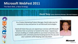 Microsoft WebFest 2011 The Next Web, a New Strategy David Tang Product Marketing Manager, Microsoft Singapore As a Product Marketing Product Manager, David make easy for customers to buy and partner to sell Microsoft technologies. David will share how you can expand your services with Microsoft Solutions from on premise to hosted to the cloud.  Expand your horizons building on reliable platforms you know to business-class applications with unlimited potential breaking barriers for you and your customers while keeping costs way down.  