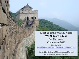 Meet us at the W.A.L.L. where  We All Learn & Lead Flat Classroom Conference 2011 Join our wiki http://conference2011.flatclassroomproject.org Hosted by Beijing BISS International School Dr. EttieZilber, Head of School 