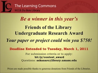 Be a winner in this year’s Friends of the Library  Undergraduate Research Award Your paper or project could win you $750! Deadline Extended to Tuesday, March 1, 2011 For submission criteria or to apply: bit.ly/contest_award Questions:  [email_address] Prizes are made possible thanks to generous donations from Friends of the Libraries. 