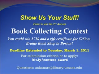 Show Us Your Stuff! Enter to win the 2 nd  Annual Book Collecting Contest You could win $750 and a gift certificate for $250 to  Brattle Book Shop in Boston! Deadline Extended to Tuesday, March 1, 2011 For submission criteria or to apply: bit.ly/contest_award Questions: askanarc@library.umass.edu 