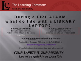 If you  cannot  return it within 4 hours: Contact the Reserve Office at (413) 545-2358  or  [email_address] If you follow these instructions, late fees will be waived. IF YOU  CANNOT  CARRY IT: Leave  the laptop where it is. Once you are safe, call (413)545-2358 IF YOU  CAN  CARRY IT:  Bring  the laptop with you. Return it within 4 hours of the Library  reopening. During a  FIRE ALARM what do I do with a  LIBRARY LAPTOP? YOUR SAFETY IS OUR PRIORITY  Leave as quickly as possible 