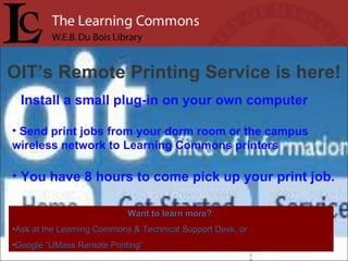 OIT’s Remote Printing Service is here! Install a small plug-in on your own computer Send print jobs from your dorm room or the campus wireless network to Learning Commons printers You have 8 hours to come pick up your print job. Want to learn more?   Ask at the Learning Commons & Technical Support Desk, or Google “UMass Remote Printing” 