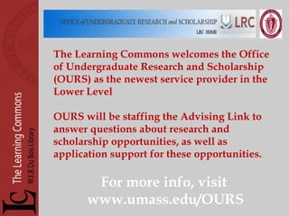 The Learning Commons welcomes the Office of Undergraduate Research and Scholarship (OURS) as the newest service provider in the Lower Level OURS will be staffing the Advising Link to answer questions about research and scholarship opportunities, as well as application support for these opportunities. For more info, visit  www.umass.edu/OURS 