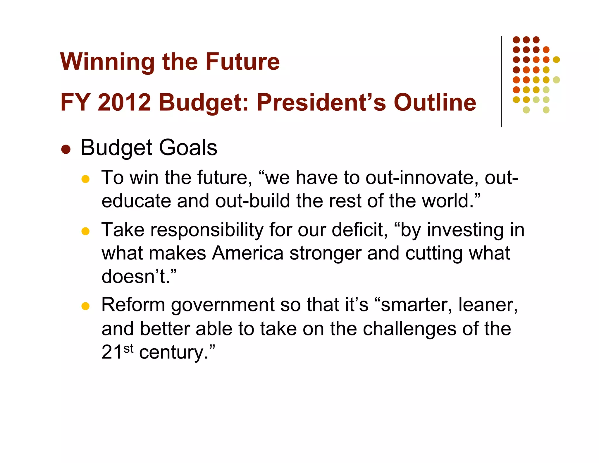 Winning the Future
FY 2012 Budget: President’s Outline
    Budget Goals
         To win the future, “we have to out-innovate, out-
          educate and out-build the rest of the world.”
         Take responsibility for our deficit, “by investing in
          what makes America stronger and cutting what
          doesn’t.”
         Reform government so that it’s “smarter, leaner,
          and better able to take on the challenges of the
          21st century.”
 