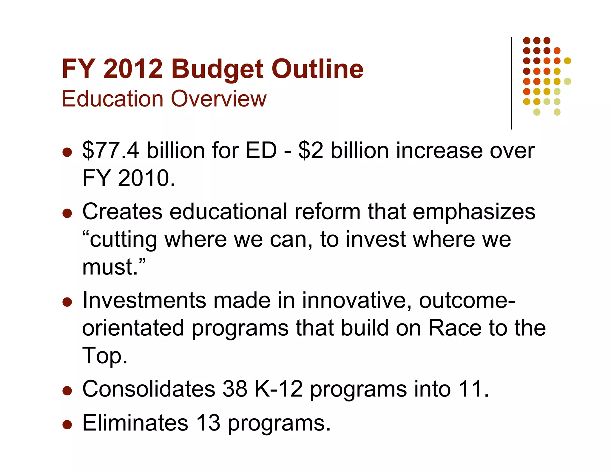 FY 2012 Budget Outline
Education Overview

  $77.4 billion for ED - $2 billion increase over
   FY 2010.
  Creates educational reform that emphasizes
   “cutting where we can, to invest where we
   must.”
  Investments made in innovative, outcome-
   orientated programs that build on Race to the
   Top.
  Consolidates 38 K-12 programs into 11.

  Eliminates 13 programs.
 