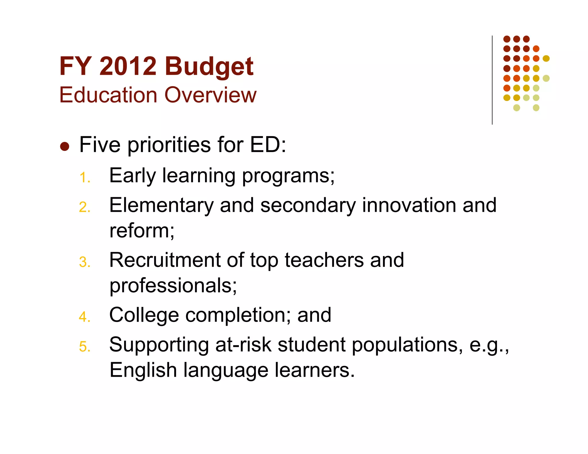 FY 2012 Budget
Education Overview

    Five priorities for ED:
     1.    Early learning programs;
     2.    Elementary and secondary innovation and
           reform;
     3.    Recruitment of top teachers and
           professionals;
     4.    College completion; and
     5.    Supporting at-risk student populations, e.g.,
           English language learners.
 