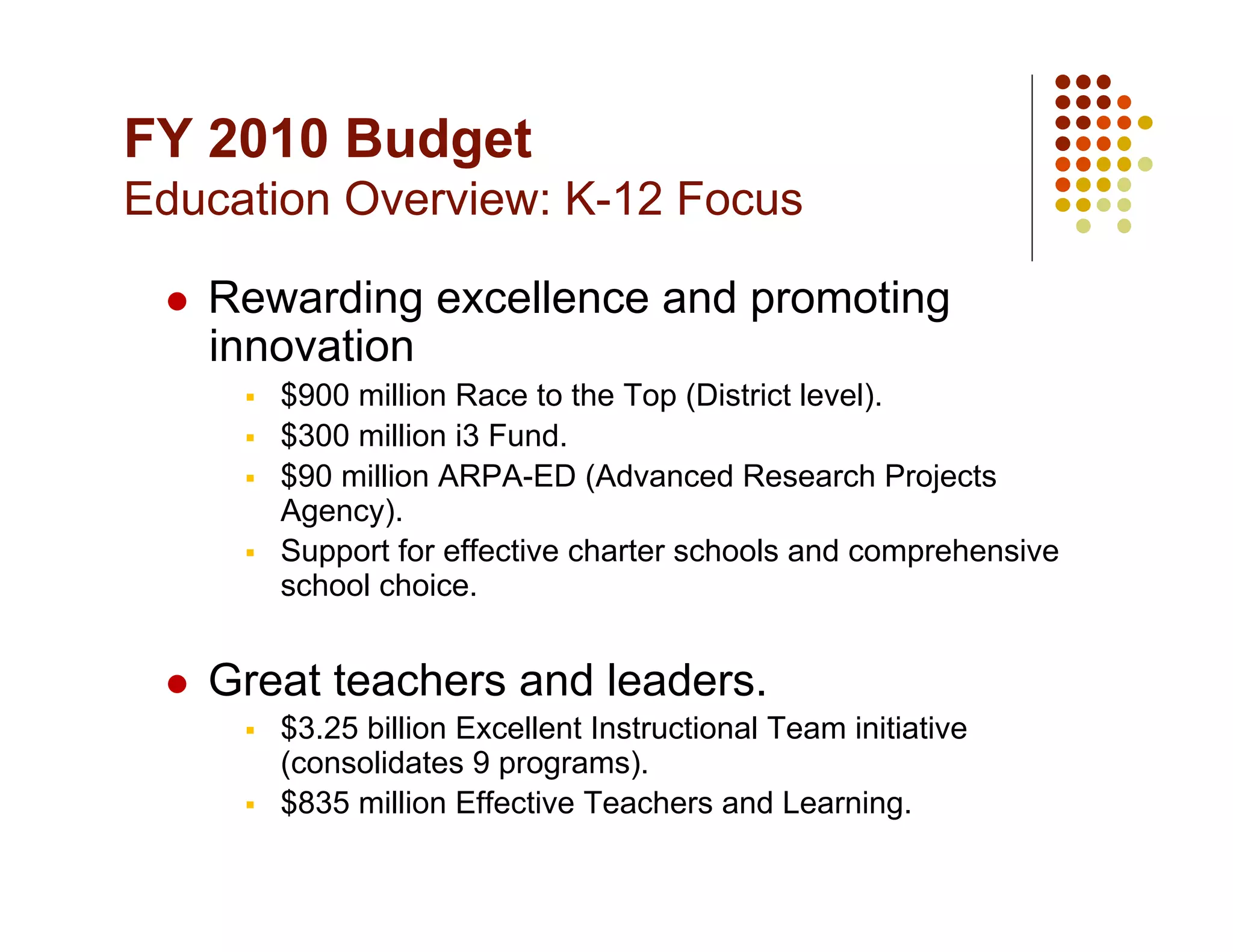 FY 2010 Budget
Education Overview: K-12 Focus

     Rewarding excellence and promoting
      innovation
           $900 million Race to the Top (District level).
           $300 million i3 Fund.
           $90 million ARPA-ED (Advanced Research Projects
            Agency).
           Support for effective charter schools and comprehensive
            school choice.


     Great teachers and leaders.
           $3.25 billion Excellent Instructional Team initiative
            (consolidates 9 programs).
           $835 million Effective Teachers and Learning.
 