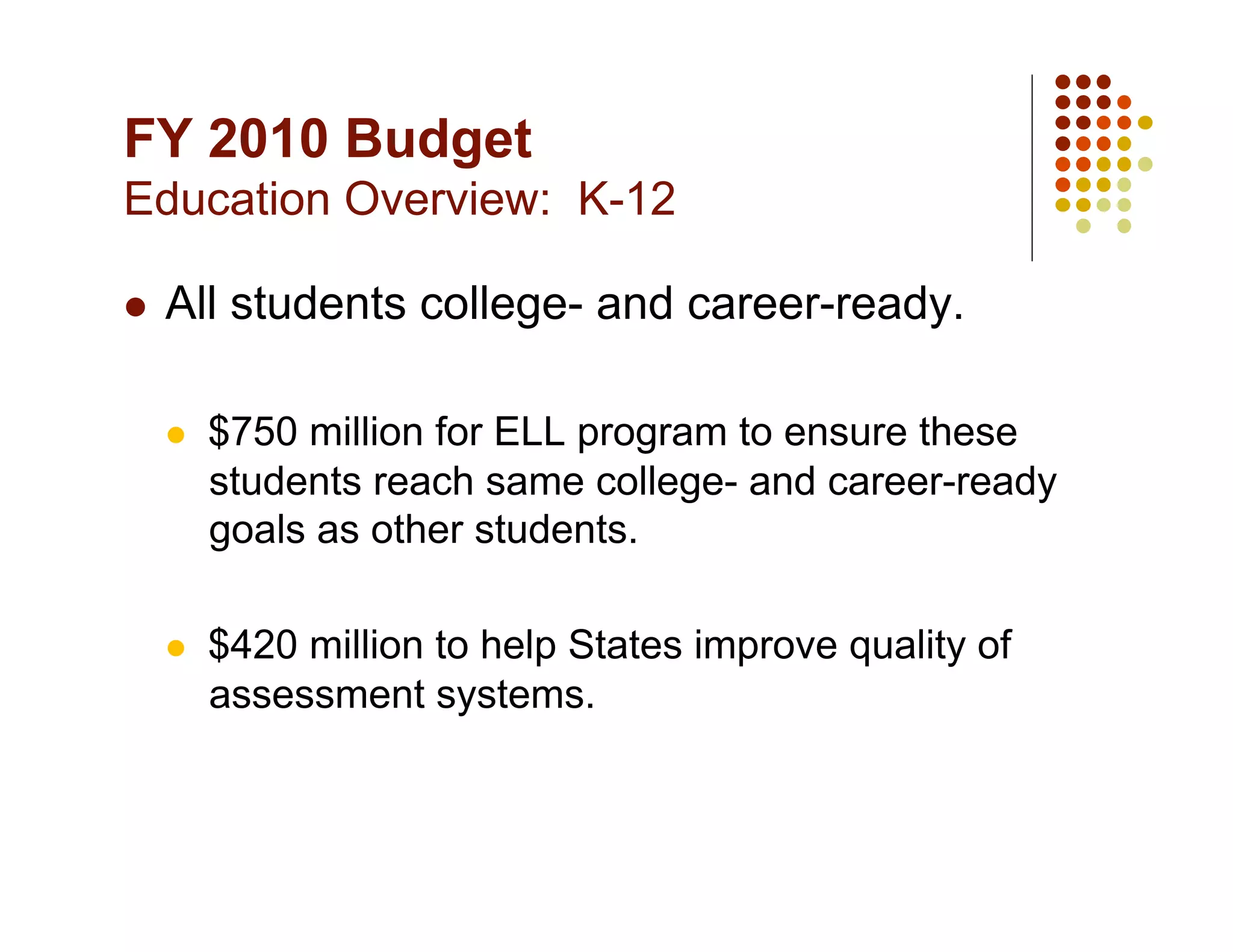 FY 2010 Budget
Education Overview: K-12

    All students college- and career-ready.

         $750 million for ELL program to ensure these
          students reach same college- and career-ready
          goals as other students.

         $420 million to help States improve quality of
          assessment systems.
 