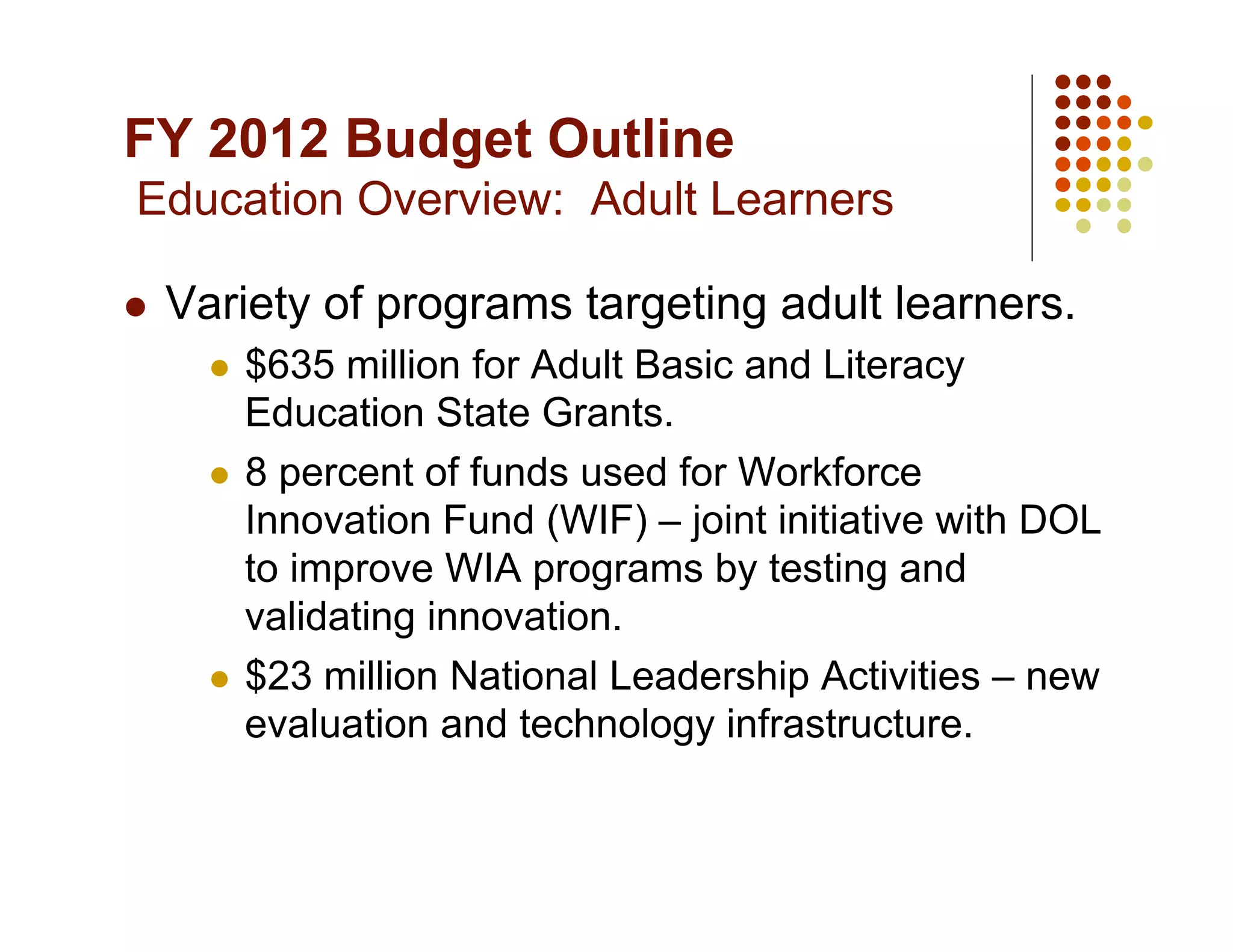 FY 2012 Budget Outline
Education Overview: Adult Learners

    Variety of programs targeting adult learners.
         $635 million for Adult Basic and Literacy
          Education State Grants.
         8 percent of funds used for Workforce
          Innovation Fund (WIF) – joint initiative with DOL
          to improve WIA programs by testing and
          validating innovation.
         $23 million National Leadership Activities – new
          evaluation and technology infrastructure.
 