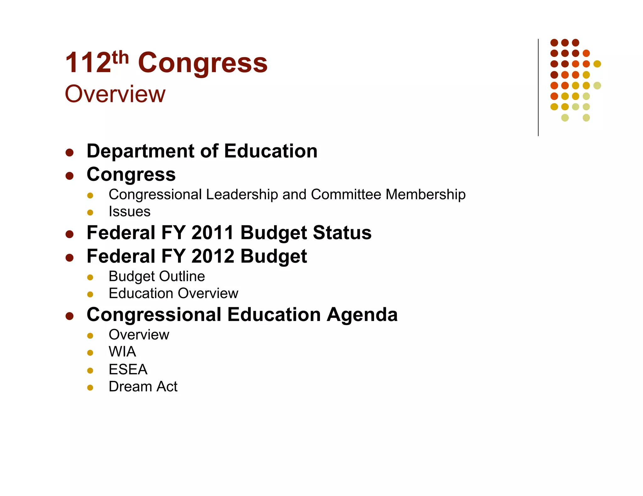 112th Congress
Overview

    Department of Education
    Congress
         Congressional Leadership and Committee Membership
         Issues
    Federal FY 2011 Budget Status
    Federal FY 2012 Budget
         Budget Outline
         Education Overview
    Congressional Education Agenda
         Overview
         WIA
         ESEA
         Dream Act
 