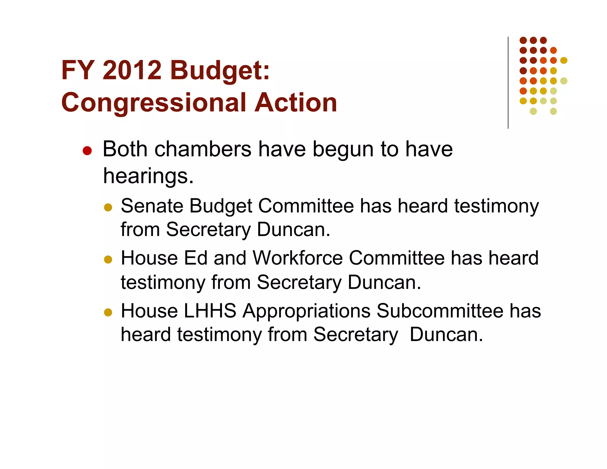 FY 2012 Budget:
Congressional Action
     Both chambers have begun to have
      hearings.
        Senate Budget Committee has heard testimony
         from Secretary Duncan.
        House Ed and Workforce Committee has heard
         testimony from Secretary Duncan.
        House LHHS Appropriations Subcommittee has
         heard testimony from Secretary Duncan.
 