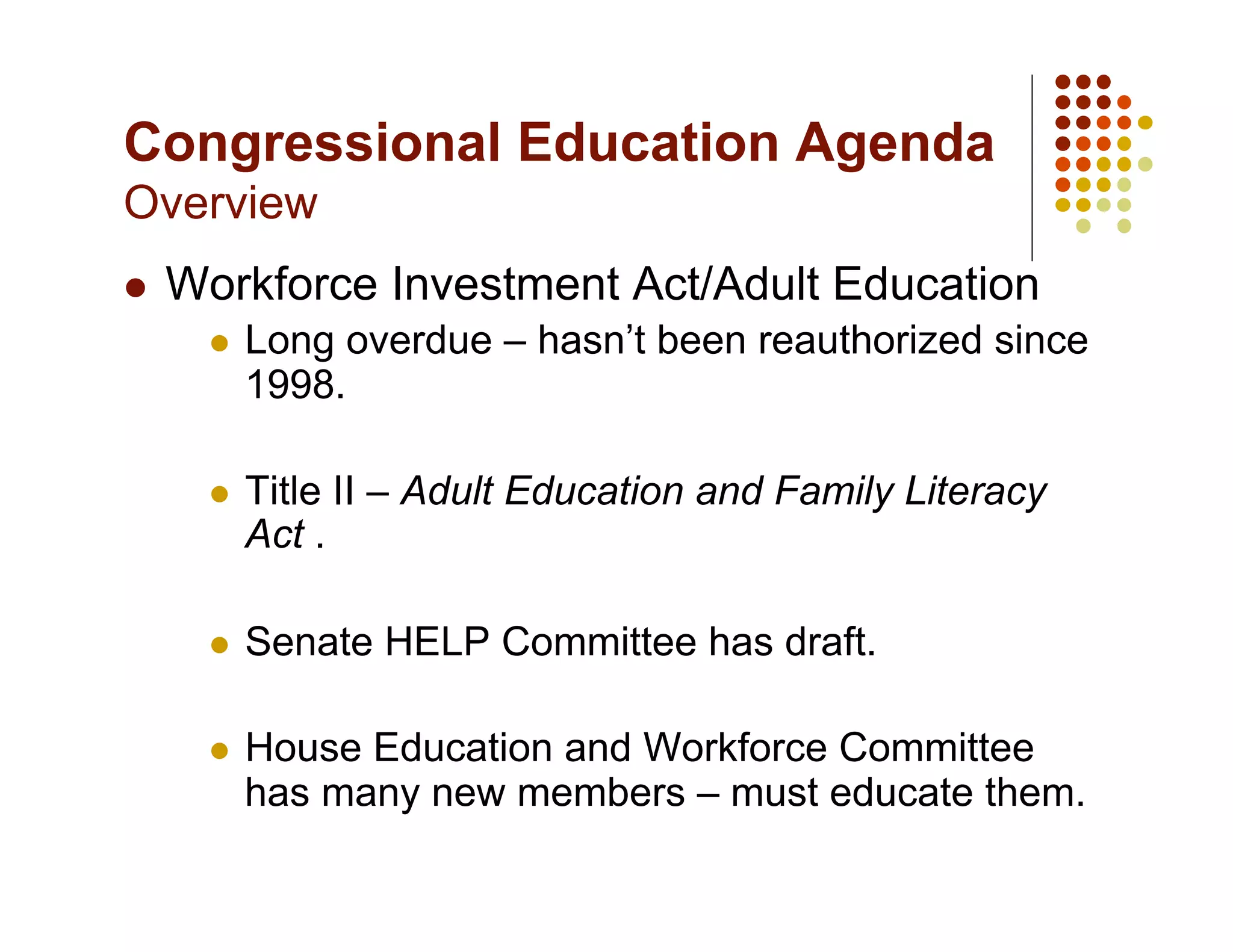 Congressional Education Agenda
Overview
    Workforce Investment Act/Adult Education
          Long overdue – hasn’t been reauthorized since
           1998.

          Title II – Adult Education and Family Literacy
           Act .

          Senate HELP Committee has draft.

          House Education and Workforce Committee
           has many new members – must educate them.
 