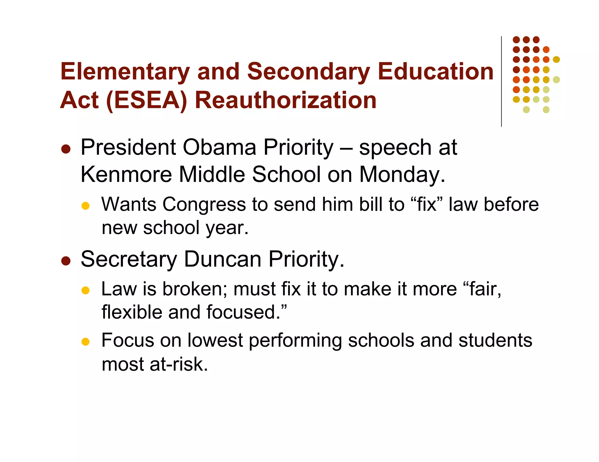 Elementary and Secondary Education
Act (ESEA) Reauthorization
    President Obama Priority – speech at
     Kenmore Middle School on Monday.
         Wants Congress to send him bill to “fix” law before
          new school year.
    Secretary Duncan Priority.
         Law is broken; must fix it to make it more “fair,
          flexible and focused.”
         Focus on lowest performing schools and students
          most at-risk.
 