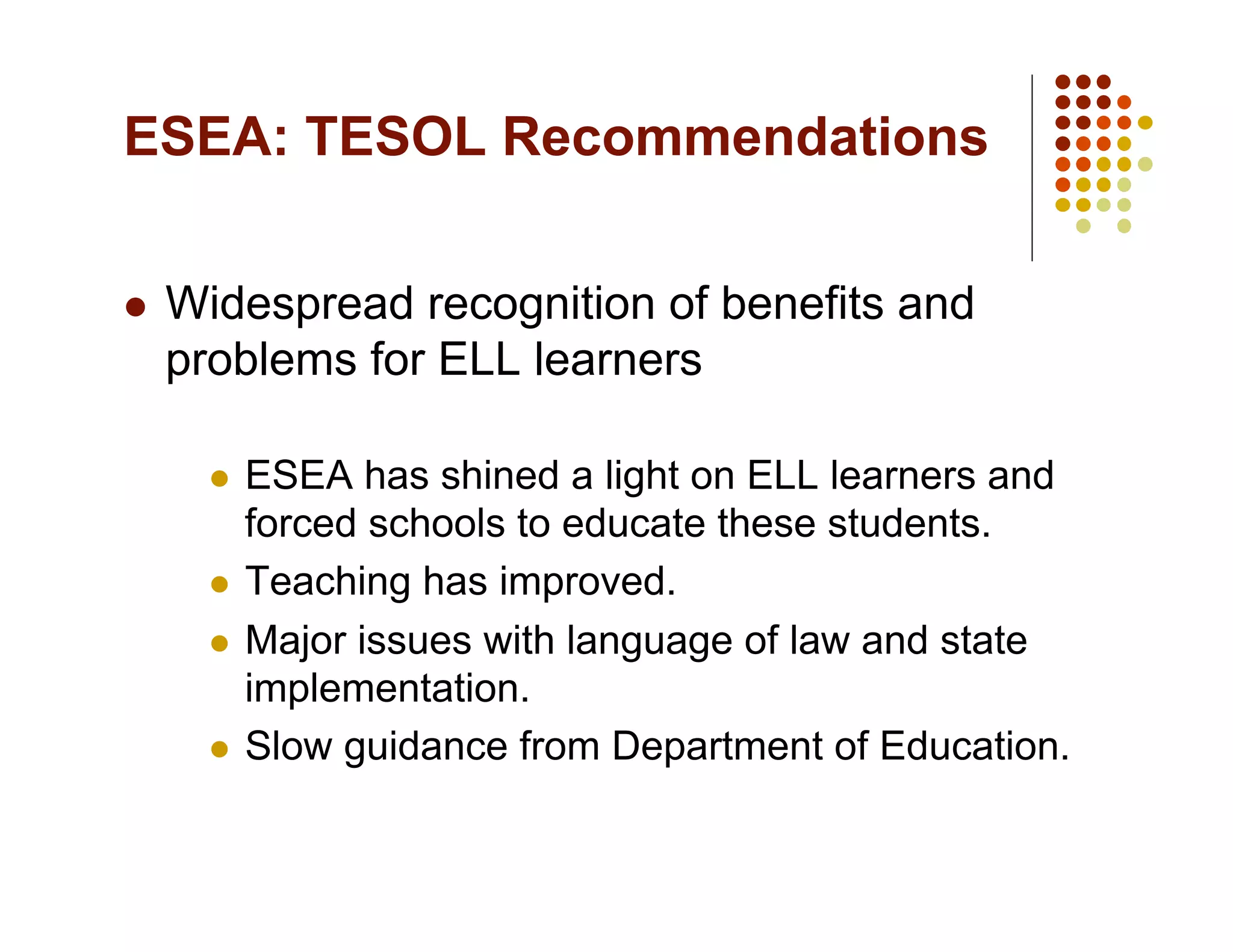 ESEA: TESOL Recommendations


    Widespread recognition of benefits and
     problems for ELL learners

         ESEA has shined a light on ELL learners and
          forced schools to educate these students.
         Teaching has improved.

         Major issues with language of law and state
          implementation.
         Slow guidance from Department of Education.
 