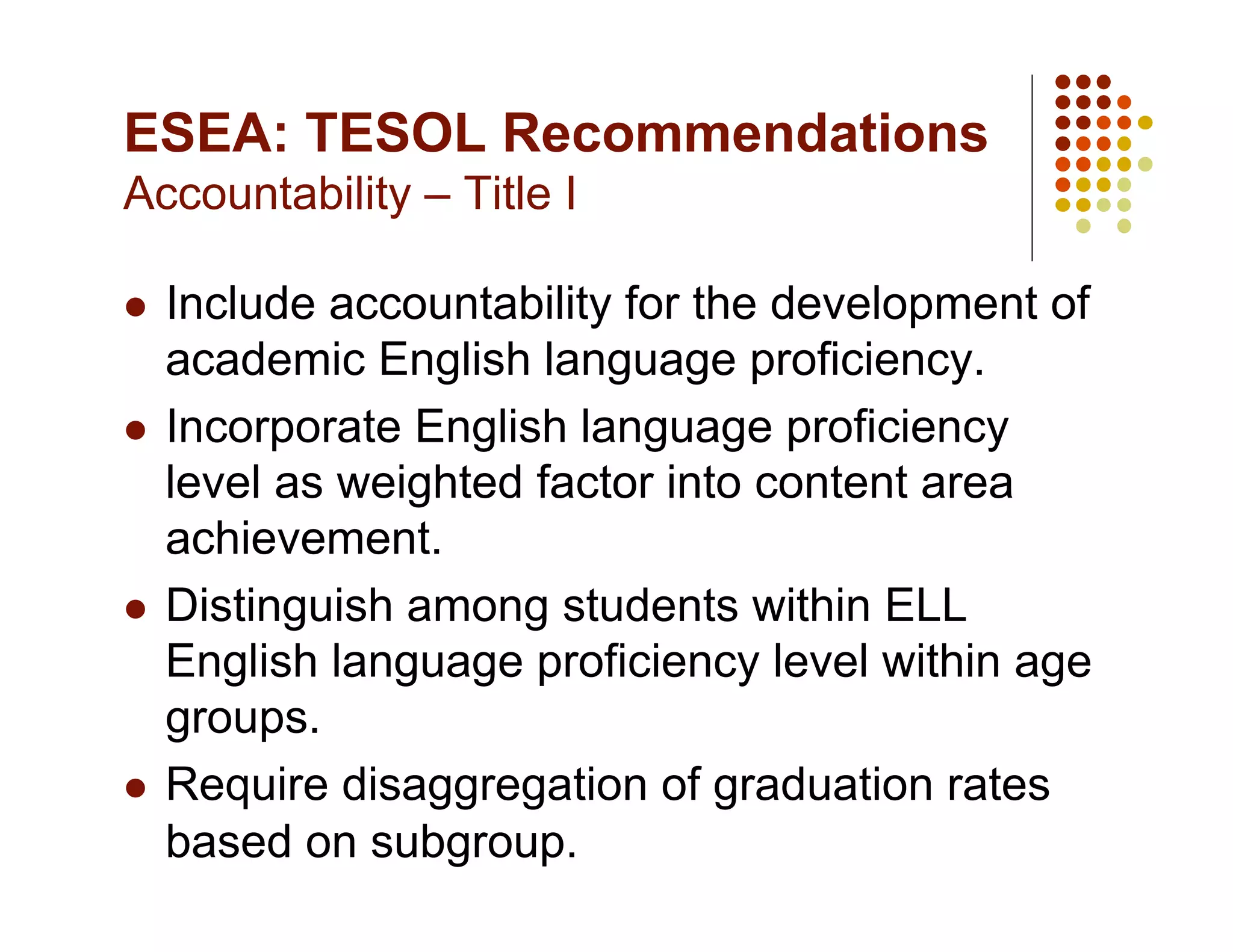 ESEA: TESOL Recommendations
Accountability – Title I

  Include accountability for the development of
   academic English language proficiency.
  Incorporate English language proficiency
   level as weighted factor into content area
   achievement.
  Distinguish among students within ELL
   English language proficiency level within age
   groups.
  Require disaggregation of graduation rates
   based on subgroup.
 
