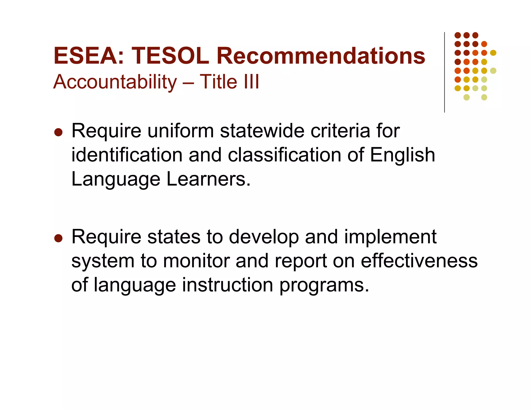ESEA: TESOL Recommendations
Accountability – Title III

    Require uniform statewide criteria for
     identification and classification of English
     Language Learners.

    Require states to develop and implement
     system to monitor and report on effectiveness
     of language instruction programs.
 
