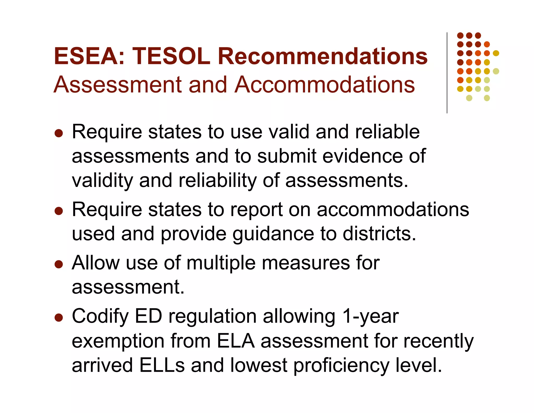 ESEA: TESOL Recommendations
Assessment and Accommodations
  Require states to use valid and reliable
   assessments and to submit evidence of
   validity and reliability of assessments.
  Require states to report on accommodations
   used and provide guidance to districts.
  Allow use of multiple measures for
   assessment.
  Codify ED regulation allowing 1-year
   exemption from ELA assessment for recently
   arrived ELLs and lowest proficiency level.
 