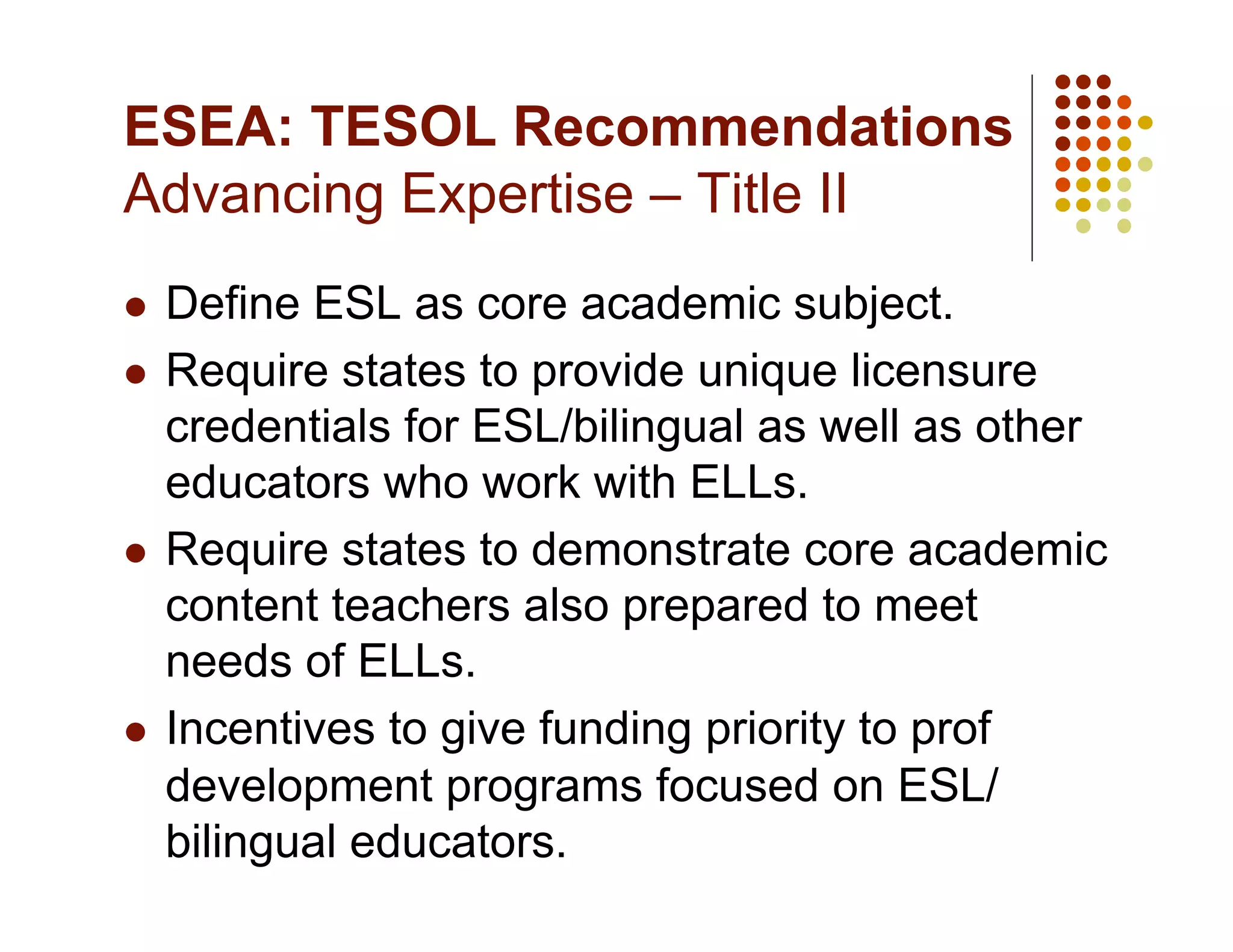 ESEA: TESOL Recommendations
Advancing Expertise – Title II
  Define ESL as core academic subject.
  Require states to provide unique licensure
   credentials for ESL/bilingual as well as other
   educators who work with ELLs.
  Require states to demonstrate core academic
   content teachers also prepared to meet
   needs of ELLs.
  Incentives to give funding priority to prof
   development programs focused on ESL/
   bilingual educators.
 
